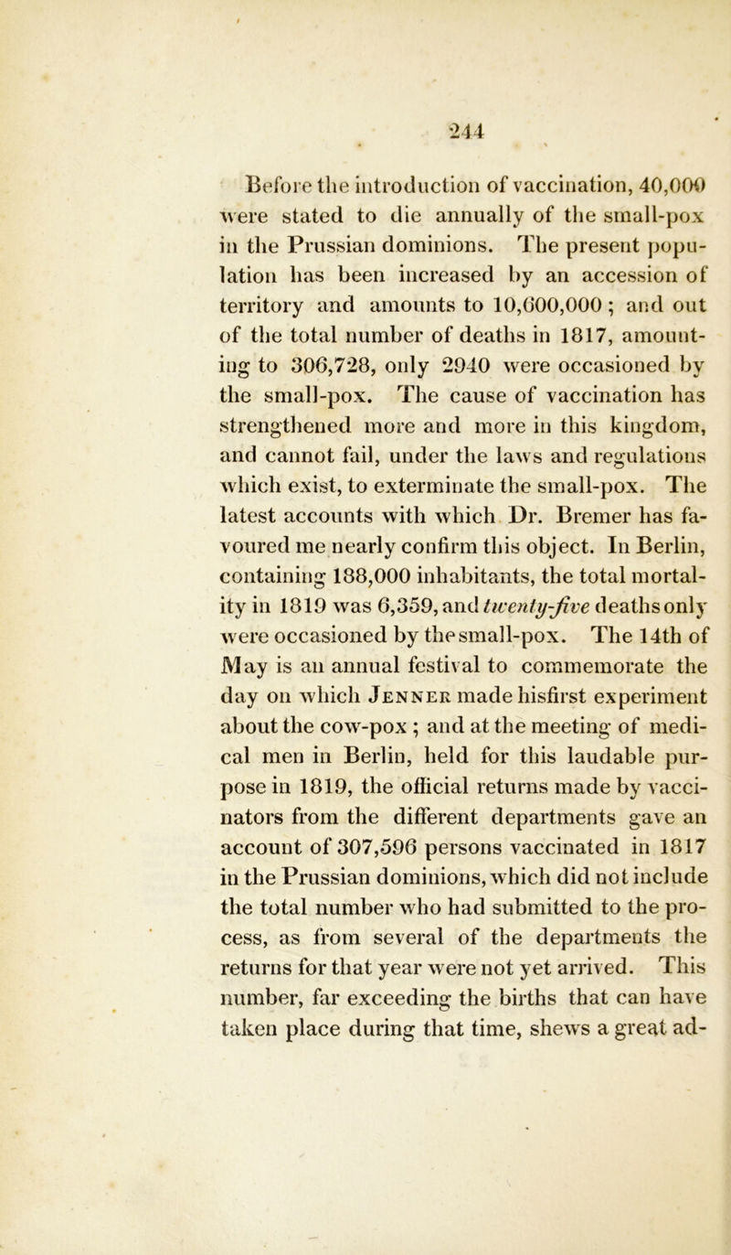 / Before the introduction of vaccination, 40,004) were stated to die annually of the small-pox in the Prussian dominions. The present popu- lation has been increased by an accession of territory and amounts to 10,0*00,000; and out of the total number of deaths in 1817, amount- ing to 306,728, only 2940 were occasioned by the small-pox. The cause of vaccination has strengthened more and more in this kingdom, and cannot fail, under the laws and regulations which exist, to exterminate the small-pox. The latest accounts with which Dr. Bremer has fa- voured me nearly confirm this object. In Berlin, containing 188,000 inhabitants, the total mortal- ity in 1819 was 6,359, and twenty-five deaths only were occasioned by the small-pox. The 14th of May is an annual festival to commemorate the day on which Jenner made hisfirst experiment about the cow-pox ; and at the meeting of medi- cal men in Berlin, held for this laudable pur- pose in 1819, the official returns made by vacci- nators from the different departments gave an account of 307,596 persons vaccinated in 1817 in the Prussian dominions, which did not include the total number who had submitted to the pro- cess, as from several of the departments the returns for that year were not yet arrived. This number, far exceeding the births that can have taken place during that time, shews a great ad-