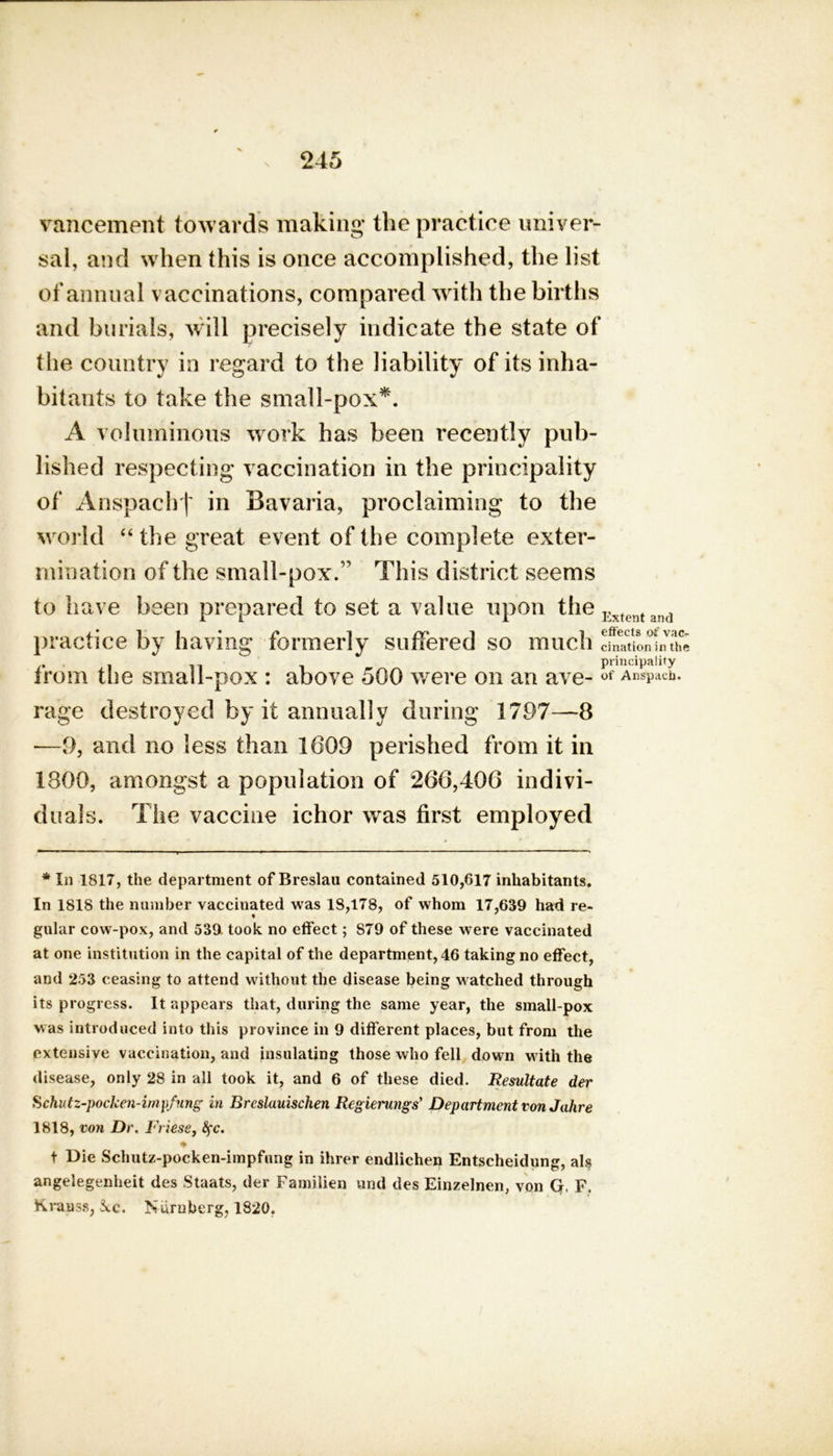 vancement towards making the practice univer- sal, and when this is once accomplished, the list of annual vaccinations, compared with the births and burials, will precisely indicate the state of the country in regard to the liability of its inha- bitants to take the small-pox*. A voluminous work has been recently pub- lished respecting vaccination in the principality of Anspachf in Bavaria, proclaiming to the world “ the great event of the complete exter- mination of the small-pox.” This district seems to have been prepared to set a value upon the Extcnt and practice by having formerly suffered so much cination in the principality from the small-pox : above 500 were on an ave-of Anspach. rage destroyed by it annually during 1797—8 —9, and no less than 1609 perished from it in 1800, amongst a population of 266,406 indivi- duals. The vaccine ichor was first employed * In 1817, the department of Breslau contained 510,617 inhabitants. In 1818 the number vaccinated was 18,178, of whom 17,639 had re- gular cow-pox, and 539 took no effect; 879 of these were vaccinated at one institution in the capital of the department, 46 taking no effect, and 253 ceasing to attend without the disease being watched through its progress. It appears that, during the same year, the small-pox was introduced into this province in 9 different places, but from the extensive vaccination, and insulating those who fell down with the disease, only 28 in all took it, and 6 of these died. Resultate der Schutz-pocken-impfung in Rreslauischen Regierungs’ Department von Jahre 1818, von Dr. Friese, fyc. ♦ t Die Schutz-pocken-impfung in ihrer endlichen Entscheidung, al? angelegenheit des Staats, der Familien und des Einzelnen, von G, F. Krauss, kc. Nuruherg, 1820.