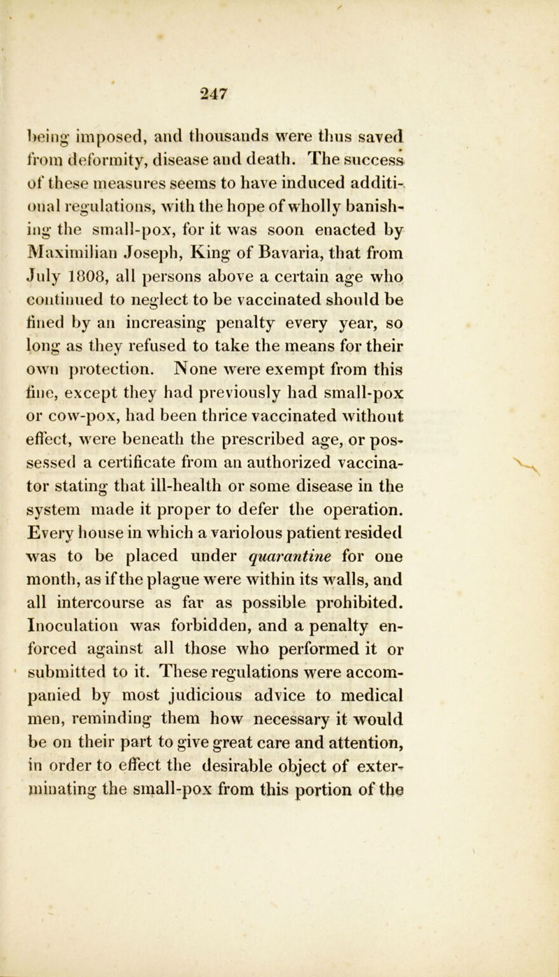 / being imposed, and thousands were thus saved from deformity, disease and death. The success of these measures seems to have induced additi- onal regulations, with the hope of wholly banish- ing the small-pox, for it was soon enacted by Maximilian Joseph, King of Bavaria, that from July 1808, all persons above a certain age who continued to neglect to be vaccinated should be fined by an increasing penalty every year, so long as they refused to take the means for their own protection. None were exempt from this tine, except they had previously had small-pox or cow-pox, had been thrice vaccinated without effect, were beneath the prescribed age, or pos- sessed a certificate from an authorized vaccina- tor stating that ill-health or some disease in the system made it proper to defer the operation. Every house in which a variolous patient resided was to be placed under quarantine for one month, as if the plague were within its walls, and all intercourse as far as possible prohibited. Inoculation was forbidden, and a penalty en- forced against all those who performed it or submitted to it. These regulations were accom- panied by most judicious advice to medical men, reminding them how necessary it would be on their part to give great care and attention, in order to effect the desirable object of exter- minating the small-pox from this portion of the