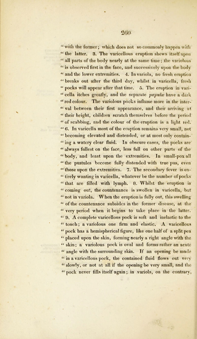 “ with the former; which does not so commonly happen with “ the latter. 3. The varicellous eruption shews itself upon “ all parts of the body nearly at the same time ; the variolous “ is observed first in the face, and successively upon the body “ and the lower extremities. 4. In variola, no fresh eruption “ breaks out after the third day, whilst in varicella, fresh “ pocks will appear after that time. 5. The eruption in vari- “ cella itches greatly, and the separate papulce have a dark “ red colour. The variolous pocks inflame more in the inter- “ val between their first appearance, and their arriving at “ their height, children scratch themselves before the period “ of scabbing, and the colour of the eruption is a light red. “ 6. In varicella most of the eruption remains very small, not “ becoming elevated and distended, or at most only contain- “ ing a watery clear fluid. In obscure cases, the pocks are “ always fullest on the face, less full on other parts of the “body, and least upon the extremities. In small-pox all “ the pustules become fully distended with true pus, even “ those upon the extremities. 7. The secondary fever is en- “ tirely wanting in varicella, whatever be the number of pocks “ that are filled with lymph. 8. Whilst the eruption is “ coming out, the countenance is swollen in varicella, but “ not in variola. When the eruption is fully out, this swelling “ of the countenance subsides in the former disease, at the “ very period when it begins to take place in the latter. “ 9, A complete varicellous pock is soft and inelastic to the “touch; a variolous one firm and elastic. A varicellous “ pock has a hemispherical figure, like one half of a split pea “ placed upon the skin, forming nearly a right angle with the “skin; a variolous pock is oval and forms rather an acute “ angle with the surrounding skin. If an opening be made “ in a varicellous pock, the contained fluid flows out very “ slowly, or not at all if the opening be very small, and the “ pock never fills itself again; in variola, on the contrary,