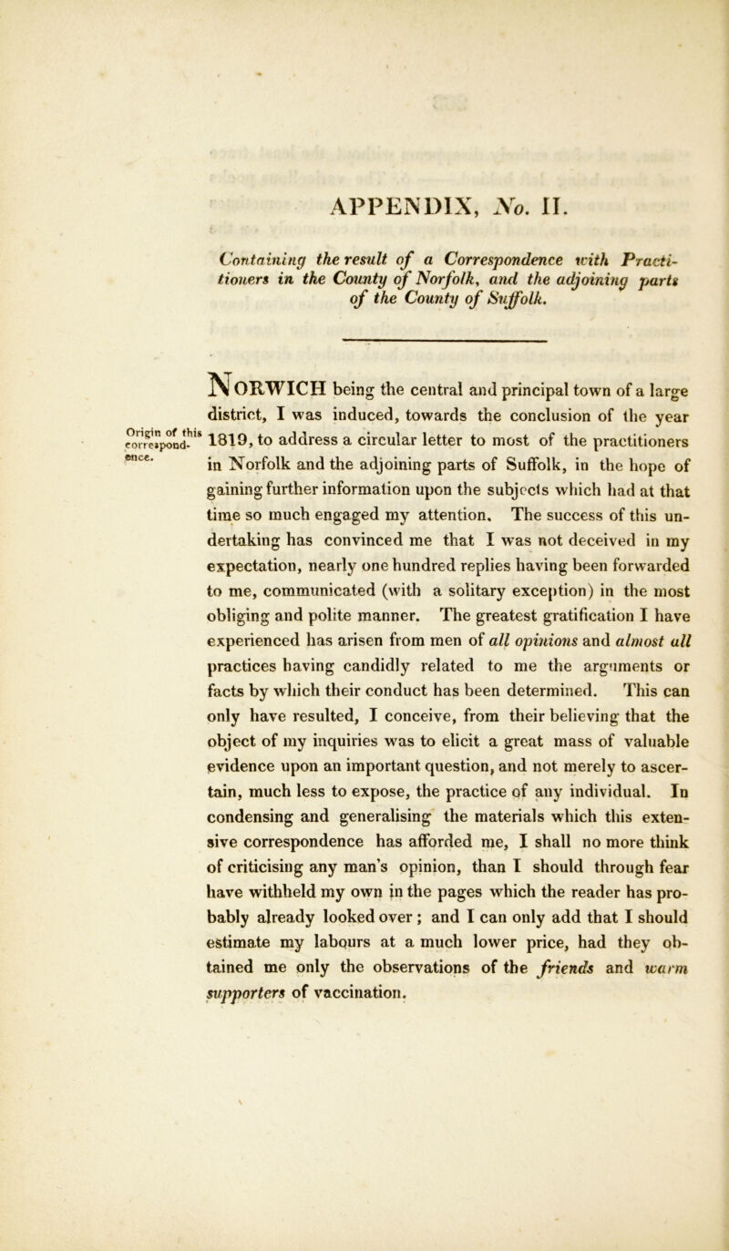 APPENDIX, No. II. Containing the result of a Correspondence with Practi- tioners in the County of Norfolk, and the adjoining parts of the County of Suffolk. N ORWICH being the central and principal town of a large district, I was induced, towards the conclusion of the year cor^»pond^1S 1819, to address a circular letter to most of the practitioners in Norfolk and the adjoining parts of Suffolk, in the hope of gaining further information upon the subjects which had at that time so much engaged my attention. The success of this un- dertaking has convinced me that I was not deceived in my expectation, nearly one hundred replies having been forwarded to me, communicated (with a solitary exception) in the most obliging and polite manner. The greatest gratification I have experienced has arisen from men of all opinions and almost all practices having candidly related to me the arguments or facts by which their conduct has been determined. This can only have resulted, I conceive, from their believing that the object of my inquiries was to elicit a great mass of valuable evidence upon an important question, and not merely to ascer- tain, much less to expose, the practice of any individual. In condensing and generalising the materials which this exten- sive correspondence has afforded me, I shall no more think of criticising any man’s opinion, than I should through fear have withheld my own in the pages which the reader has pro- bably already looked over ; and I can only add that I should estimate my labqurs at a much lower price, had they ob- tained me only the observations of the friends and warm supporters of vaccination.