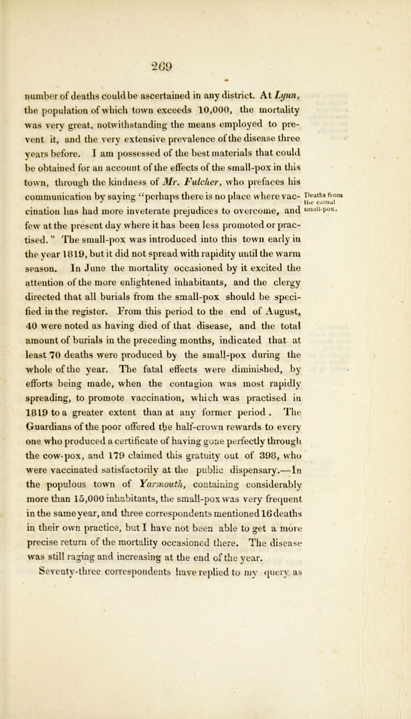 number of deaths could be ascertained in any district. At Lynn, the population of which town exceeds 10,000, the mortality was very great, notwithstanding the means employed to pre- vent it, a nd the very extensive prevalence of the disease three years before. I am possessed of the best materials that could be obtained for an account of the effects of the small-pox in this town, through the kindness of Mr. Fulcher, who prefaces his communication by saying “perhaps there is no place where vac- J^sfrom cination has had more inveterate prejudices to overcome, and smaii-pox. few at the present day where it has been less promoted or prac- tised. ” The small-pox was introduced into this town early in the year 1819, but it did not spread with rapidity until the warm season. In June the mortality occasioned by it excited the attention of the more enlightened inhabitants, and the clergy directed that all burials from the small-pox should be speci- fied in the register. From this period to the end of August, 40 were noted as having died of that disease, and the total amount of burials in the preceding months, indicated that at least 70 deaths were produced by the small-pox during the whole of the year. The fatal effects were diminished, by efforts being made, when the contagion was most rapidly spreading, to promote vaccination, which was practised in 1819 to a greater extent than at any former period. The Guardians of the poor offered the half-crown rewards to every one who produced a certificate of having gone perfectly through the cow-pox, and 179 claimed this gratuity out of 398, who were vaccinated satisfactorily at the public dispensary.—In the populous town of Yarmouth, containing considerably more than 15,000 inhabitants, the small-pox was very frequent in the same year, and three correspondents mentioned 16 deaths in their own practice, but I have not been able to get a more precise return of the mortality occasioned there. The disease was still raging and increasing at the end of the year. Seventy-three correspondents have replied to my query' as