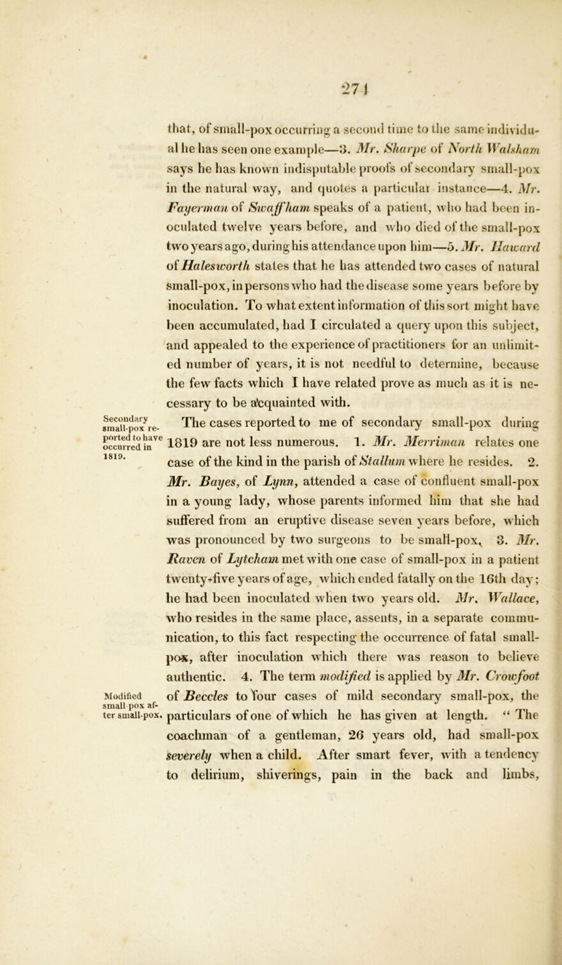 * 271 that, of small-pox occurring a second time to the same individu- al he has seen one example—3. Mr. Sharpe of North Walsham says he has known indisputable proofs ot secondary small-pox in the natural way, and quotes a particular instance—4. Mr. Fayerman of Swaffham speaks of a patient, who had been in- oculated twelve years before, and who died of the small-pox two years ago, during his attendance upon him—5. Mr. Harvard of Halesworth states that he has attended two cases of natural small-pox, in persons who had the disease some years before by inoculation. To what extent information of this sort might have been accumulated, had I circulated a query upon this subject, and appealed to the experience of practitioners for an unlimit- ed number of years, it is not needful to determine, because the few facts which I have related prove as much as it is ne- cessary to be acquainted with. amaitpo^re- The cases reported to me of secondary small-pox during occurred hiVe 1819 are not less numerous. 1. Mr. Merriman relates one case of the kind in the parish of Stallum where he resides. 2. Mr. Bayes, of Lynn, attended a case of confluent small-pox in a young lady, whose parents informed him that she had suffered from an eruptive disease seven years before, which was pronounced by two surgeons to be smalI-poxv 3. Mr. Raven of Lytcham met with one case of small-pox in a patient twenty-five years of age, which ended fatally on the 16th day; he had been inoculated when two years old. Mr. Wallace, who resides in the same place, assents, in a separate commu- nication, to this fact respecting the occurrence of fatal small- pox, after inoculation which there was reason to believe authentic. 4. The term modified is applied by Mr. Croivfoot Modified of Beccles to Your cases of mild secondary small-pox, the small pox af- ter small pox. particulars of one of which he has given at length. “ The coachman of a gentleman, 26 years old, had small-pox severely when a child. After smart fever, with a tendency to delirium, shiverings, pain in the back and limbs,