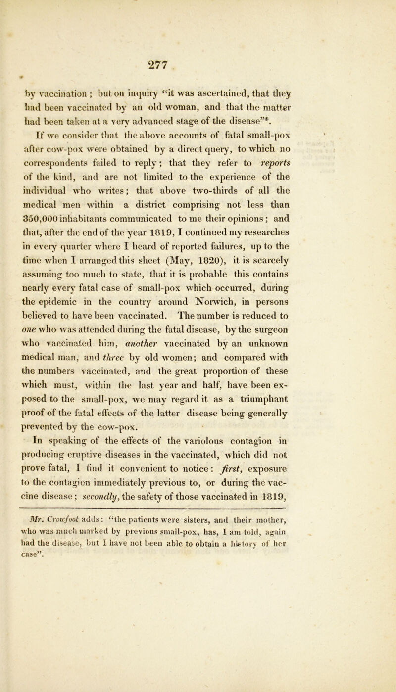 by vaccination ; but on inquiry “it was ascertained, that they had been vaccinated by an old woman, and that the matter had been taken at a very advanced stage of the disease”*. If we consider that the above accounts of fatal small-pox after cow-pox were obtained by a direct query, to which no correspondents failed to reply; that they refer to reports of the kind, and are not limited to the experience of the individual who writes; that above two-thirds of all the medical men within a district comprising not less than 350,000 inhabitants communicated to me their opinions ; and that, after the end of the year 1819,1 continued my researches in every quarter where I heard of reported failures, up to the time when I arranged this sheet (May, 1820), it is scarcely assuming too much to state, that it is probable this contains nearly every fatal case of small-pox which occurred, during the epidemic in the country around Norwich, in persons believed to have been vaccinated. The number is reduced to one who was attended during the fatal disease, by the surgeon who vaccinated him, another vaccinated by an unknown medical man, and three by old women; and compared with the numbers vaccinated, and the great proportion of these which must, within the last year and half, have been ex- posed to the small-pox, we may regard it as a triumphant proof of the fatal effects of the latter disease being generally prevented by the cow-pox. In speaking of the effects of the variolous contagion in producing eruptive diseases in the vaccinated, which did not prove fatal, I find it convenient to notice: Jirst, exposure to the contagion immediately previous to, or during the vac- cine disease ; secondly, the safety of those vaccinated in 1819, Mr. Crowfoot adds : “the patients were sisters, and their mother, who was much marked by previous small-pox, has, I am told, again had the disease, but I have not been able to obtain a hustory of her case”.