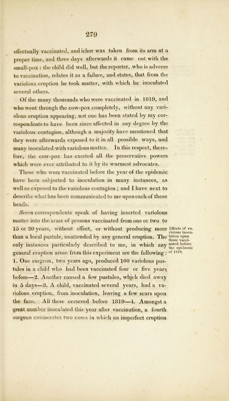 effectually vaccinated, and ichor was taken from its arm at a proper time, and three days afterwards it came out with the small-pox : the child did well, but the reporter, who is adverse to vaccination, relates it as a failure, and states, that from the variolous eruption he took matter, with which he inoculated several others. Of the many thousands who were vaccinated in 1819, and who went through the cow-pox completely, without any vari- olous eruption appearing, not one has been stated by my cor- respondents to have been since aftected in any degree by the variolous contagion, although a majority have mentioned that they were afterwards exposed to it in all possible ways, and many inoculated with variolous matter. ] n this respect, there- fore, the cow-pox has exerted all the preservative powers which were ever attributed to it by its warmest advocates. Those who were vaccinated before the year of the epidemic have been subjected to inoculation in many instances, as well as exposed to the variolous contagion ; and I have next to describe what has been communicated to me upon each of these heads. Seven correspondents speak of having inserted variolous matter into the arms of persons vaccinated from one or two to 15 or 20 years, without effect, or without producing more Effects of va- than a local pustule, unattended by any general eruption. The 'y1011 UP01? 1 J J ° 1 those vacci- only instances particularly described to me, in which any ated V*:for? J 1 J 7 * the epidemic general eruption arose from this experiment are the following : ot 1819, 1. One surgeon, two years ago, produced 100 variolous pus- tules in a child who had been vaccinated four or five years before—2. Another caused a few pustules, winch died away in 5 days—3. A child, vaccinated several years, had a va- riolous eruption, from inoculation, leaving a few scars upon the face. Ail these occurred before 1839—4. Amongst a great number inoculated this year after vaccination, a fourth surgeon enumerates two cases in which an imperfect eruption