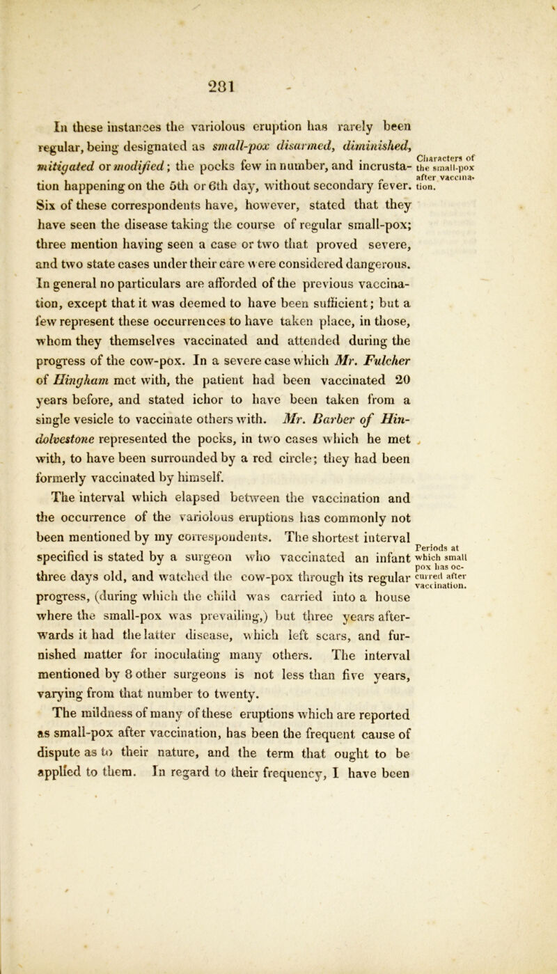 201 In these instances the variolous eruption has rarely been regular, being designated as small-pox disarmed, diminished, mitigated or modified; the pocks few in number, and incrusta- the small-pox . . . , . , , r. after vaccina- tion happening on the 5th or 6th day, without secondary iever. tion. Six of these correspondents have, however, stated that they have seen the disease taking the course of regular small-pox; three mention having seen a case or two that proved severe, and two state cases under their care were considered dangerous. In general no particulars are afforded of the previous vaccina- tion, except that it was deemed to have been sufficient; but a few represent these occurrences to have taken place, in those, whom they themselves vaccinated and attended during the progress of the cow-pox. In a severe case which Mr. Fulcher of Hingham met with, the patient had been vaccinated 20 years before, and stated ichor to have been taken from a single vesicle to vaccinate others with. Mr. Barber of Hin- dolvestone represented the pocks, in two cases which he met , with, to have been surrounded by a red circle; they had been formerly vaccinated by himself. The interval which elapsed between the vaccination and the occurrence of the variolous eruptions has commonly not been mentioned by my correspondents. The shortest interval Periods at specified is stated by a surgeon who vaccinated an infant which small pox lias oc- three days old, and watched the cow-pox through its regular curred aftel' progress, (during which the child was carried into a house where the small-pox was prevailing,) but three years after- wards it had the latter disease, which left scars, and fur- nished matter for inoculating many others. The interval mentioned by 8 other surgeons is not less than five years, varying from that number to twenty. The mildness of many of these eruptions which are reported as small-pox after vaccination, has been the frequent cause of dispute as to their nature, and the term that ought to be applied to them. In regard to their frequency, I have been