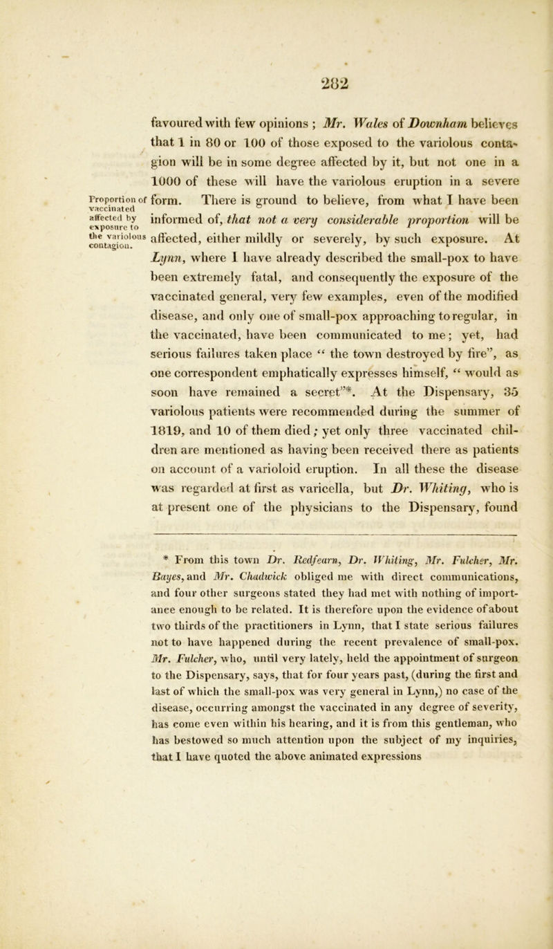 Proportion of vaccinated affected by exposure to the variolous contagiou. favoured with few opinions ; Mr. Wales of Downharn believes that 1 in 80 or 100 of those exposed to the variolous conta- gion will be in some degree affected by it, but not one in a 1000 of these will have the variolous eruption in a severe form. There is ground to believe, from what I have been informed of, that not a very considerable proportion will be affected, either mildly or severely, by such exposure. At Lynn, where 1 have already described the small-pox to have been extremely fatal, and consequently the exposure of the vaccinated general, very few examples, even of the modified disease, and only one of small-pox approaching to regular, in the vaccinated, have been communicated tome; yet, had serious failures taken place “ the town destroyed by fire”, as one correspondent emphatically expresses himself, “ would as soon have remained a secret”*. At the Dispensary, 35 variolous patients were recommended during the summer of 1819, and 10 of them died; yet only three vaccinated chil- dren are mentioned as having been received there as patients on account of a varioloid eruption. In all these the disease was regarded at first as varicella, but Dr. Whiting, who is at present one of the physicians to the Dispensary, found * From this town Dr. Redfearn, Dr. Whiting, Mr. Fulcher, Mr. Bayes, and Mr. Chadwick obliged me with direct communications, and four other surgeons stated they had met with nothing of import- ance enough to he related. It is therefore upon the evidence of about two thirds of the practitioners in Lynn, that I state serious failures not to have happened during the recent prevalence of small pox. Mr. Fulcher, who, until very lately, held the appointment of surgeon to the Dispensary, says, that for four years past, (during the first and last of which the small-pox was very general in Lynn,) no case of the disease, occurring amongst the vaccinated in any degree of severity, has come even within his hearing, and it is from this gentleman, who has bestowed so much attention upon the subject of my inquiries, that I have quoted the above animated expressions