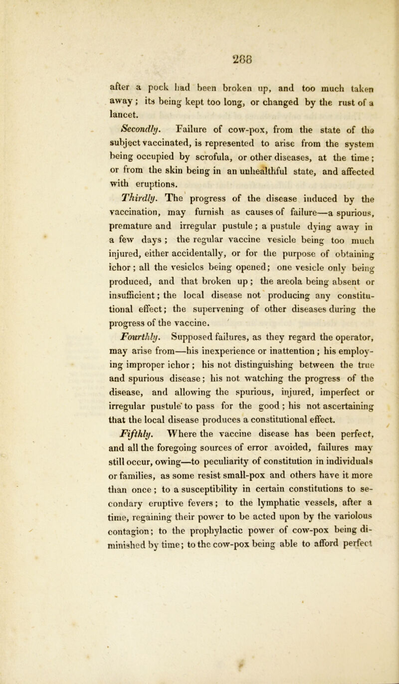 after a pock had been broken up, and too much taken away ; its being kept too long, or changed by the rust of a lancet. Secondly. Failure of cow-pox, from the state of the subject vaccinated, is represented to arise from the system being occupied by scrofula, or other diseases, at the time; or from the skin being in an unhealthful state, and affected with eruptions. Thirdly. The progress of the disease induced by the vaccination, may furnish as causes of failure—a spurious, premature and irregular pustule ; a pustule dying away in a few days ; the regular vaccine vesicle being too much injured, either accidentally, or for the purpose of obtaining ichor; all the vesicles being opened; one vesicle only being produced, and that broken up; the areola being absent or insufficient; the local disease not producing any constitu- tional effect; the supervening of other diseases during the progress of the vaccine. Fourthly. Supposed failures, as they regard the operator, may arise from—his inexperience or inattention ; his employ- ing improper ichor ; his not distinguishing between the true and spurious disease; his not watching the progress of the disease, and allowing the spurious, injured, imperfect or irregular pustule to pass for the good ; his not ascertaining that the local disease produces a constitutional effect. Fifthly. Where the vaccine disease has been perfect, and all the foregoing sources of error avoided, failures may still occur, owing—to peculiarity of constitution in individuals or families, as some resist small-pox and others have it more than once ; to a susceptibility in certain constitutions to se- condary eruptive fevers; to the lymphatic vessels, after a time, regaining their power to be acted upon by the variolous contagion; to the prophylactic power of cow-pox being di- minished by time; to the cow-pox being able to afford perfect