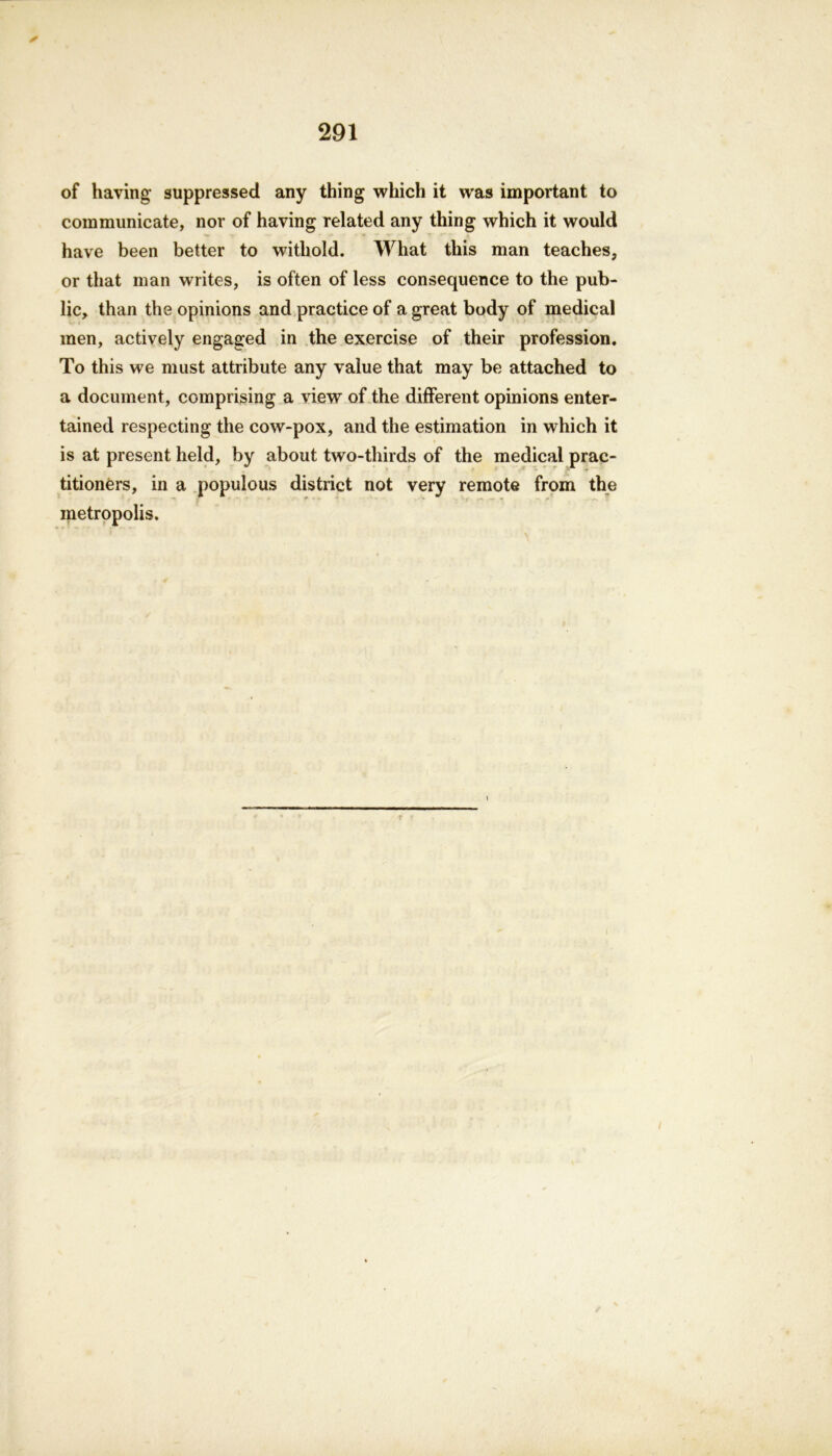 ✓ of having suppressed any thing which it was important to communicate, nor of having related any thing which it would have been better to witliold. What this man teaches, or that man writes, is often of less consequence to the pub- lic, than the opinions and practice of a great body of medical men, actively engaged in the exercise of their profession. To this we must attribute any value that may be attached to a document, comprising a view of the different opinions enter- tained respecting the cow-pox, and the estimation in which it is at present held, by about two-thirds of the medical prac- titioners, in a populous district not very remote from the metropolis. r