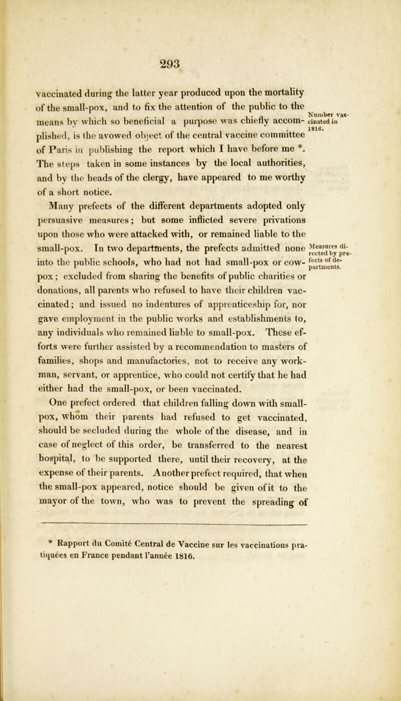 vaccinated during the latter year produced upon the mortality of the small-pox, and to fix the attention of the public to the , • n ‘Number vac- means bv which so beneficial a purpose was chietly accom- cinatediu . 1816. plished, is the avowed object of the central vaccine committee of Paris in publishing the report which I have before me *. The steps taken in some instances by the local authorities, and by the heads of the clergy, have appeared to me worthy of a short notice. Many prefects of the different departments adopted only persuasive measures; but some inflicted severe privations upon those who were attacked with, or remained liable to the small-pox. In two departments, the prefects admitted none Measures <u- into the public schools, who had not had small-pox or cow- pox; excluded from sharing the benefits of public charities or donations, all parents who refused to have their children vac- cinated ; and issued no indentures of apprenticeship for, nor gave employment in the public works and establishments to, any individuals who remained liable to small-pox. These ef- forts were further assisted by a recommendation to masters of families, shops and manufactories, not to receive any work- man, servant, or apprentice, who could not certify that he had either had the small-pox, or been vaccinated. One prefect ordered that children falling down with small- pox, whom their parents had refused to get vaccinated, should be secluded during the whole of the disease, and in case of neglect of this order, be transferred to the nearest hospital, to 1)e supported there, until their recovery, at the expense of their parents. Another prefect required, that when the small-pox appeared, notice should be given of it to the mayor of the town, who was to prevent the spreading of * Rapport du Comit6 Central de Vaccine sur les vaccinations pra- tiquees en France pendant l’annee 1816.