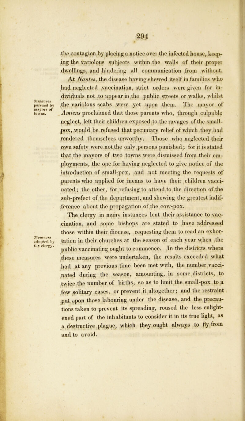 Mensures pursued by mayors of towns. Measures adopted by tiie clergy. tlie contagion by placing a notice over the infected house, keep- ing the variolous subjects within the walls of their proper dwellings, and hindering all communication from without. At Na}itesy the disease having shewed itself in families who had neglected vaccination, strict orders were given for in- dividuals not to appear in the public streets or walks, whilst the variolous scabs were yet upon them. The mayor of Amiens proclaimed that those parents who, through culpable neglect, left their children exposed to the ravages of the small- pox, would be refused that pecuniary relief of which they had rendered themselves unworthy. Those who neglected their own safety w ere not the only persons punished ; for it is stated that the mayors of two towms were dismissed from their em- ployments, the one for having neglected to give notice of the introduction of small-pox, and not meeting the requests of parents who applied for means to have their children vacci- nated; the other, for refusing to attend to the direction of the sub-prefect of the department, and shewing the greatest indif- ference about the propagation of the cow-pox. The clergy in many instances lent their assistance to vac- cination, and some bishops are stated to have addressed those within their diocese, requesting them to read an exhor- tation in their churches at the season of each year w hen the public vaccinating ought to commence. In the districts w here these measures were undertaken, the results exceeded what had at any previous time been met with, the number vacci- nated during; the season, amounting, in some districts, to twice the number of births, so as to limit the small-pox to a few solitary cases, or prevent it altogether; and the restraint put upon those labouring under the disease, and the precau- tions taken to prevent its spreading, roused the less enlight- ened part of the inhabitants to consider it in its true light, as a destructive plague, which they ought always to fly from and to avoid.