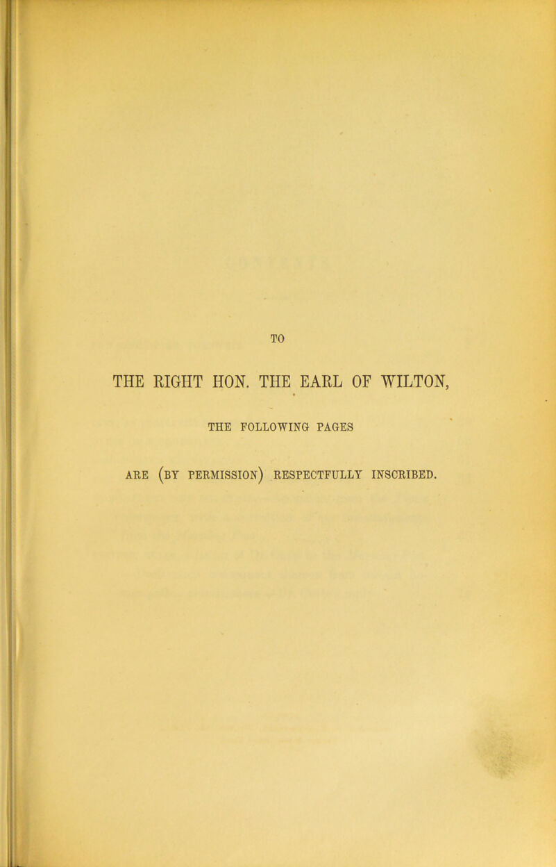 THE RIGHT HON. THE EARL OF WILTON, THE FOLLOWING PAGES ARE (by permission) RESPECTFULLY INSCRIBED.