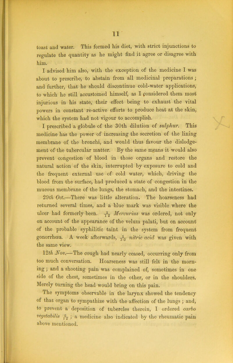 toast and water. This formed his diet, with strict injunctions to regulate the quantity as he might find it agree or disagree with him. I advised him also, with the exception of the medicine I was about to prescribe, to abstain from all medicinal preparations; and further, that he should discontinue cold-water applications, to which he still accustomed himself, as I ponsidered them most injurious in his state, their effect being to exhaust the vital powers in constant re-active efforts to produce heat at the skin, which the system had not vigour to accomplish. I prescribed a globule of the 30th dilution of sulphur. This medicine has the power of increasing the secretion of the lining membrane of the bronchi, and would thus favour the dislodge- ment of the tubercular matter. By the same means it would also prevent congestion of blood in those organs and restore the natural action of the skin, interrupted by exposure to cold and the frequent external use of cold water, which, driving the blood from the surface, had produced a state of congestion in the mucous membrane of the lungs, the stomach, and the intestines. Oct.—There was little alteration. The hoarseness had returned several times, and a blue mark was visible where the ulcer had formerly been. Mercurius was ordered, not only on account of the appearance of the velum palati, but on account of the probable syphilitic taint in the system from frequent gonorrhoea. A week afterwards, -gig- nitric acid was given with the same view. \2th Nov.— The cough had nearly ceased, occurring only from too much conversation. TIoarsenesa was still felt in the morn- ing ; and a shooting pain was complained of, sometimes in one side of the chest, sometimes in the other, or in the shoulders. Merely turning the head would bring on this pain. The symptoms observable in the larynx showed the tendency of that organ to sympathize with the affection of the lungs ; and, to prevent a deposition of tubercles therein, I ordered carbo vegetabilis ; a medicine also indicated by the rheumatic pain above mentioned.