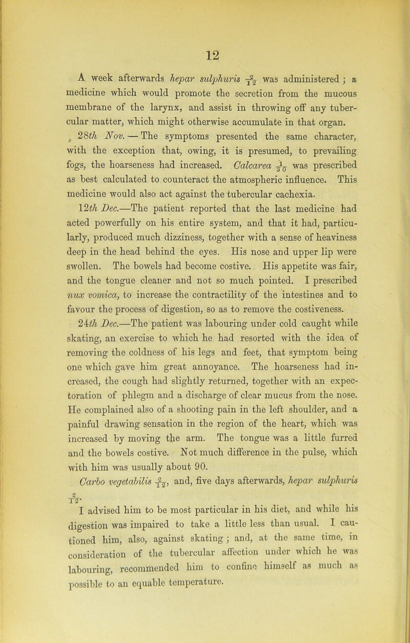 A week afterwards hepar sulphuris was administered ; a medicine which would promote the secretion from the mucous membrane of the larynx, and assist in throwing off any tuber- cular matter, which might otherwise accumulate in that organ. ^ 28th Nov. — The symptoms presented the same character, with the exception that, owing, it is presumed, to prevailing fogs, the hoarseness had increased. Calcarea was prescribed as best calculated to counteract the atmospheric influence. This medicine would also act against the tubercular cachexia. \2th Dec.—The patient reported that the last medicine had acted powerfully on his entire system, and that it had, particu- larly, produced much dizziness, together with a sense of heaviness deep in the head behind the eyes. His nose and upper lip were swollen. The bowels had become costive. His appetite was fair, and the tongue cleaner and not so much pointed. I prescribed niu vomica, to increase the contractility of the intestines and to favour the process of digestion, so as to remove the costiveness. 2^th Dec.—The patient was labouring under cold caught while skating, an exercise to which he had resorted with the idea of removing the coldness of his legs and feet, that symptom being one which gave him great annoyance. The hoarseness had in- creased, the cough had slightly returned, together with an expec- toration of phlegm and a discharge of clear mucus from the nose. He complained also of a shooting pain in the left shoulder, and a painful drawing sensation in the region of the heart, which was increased by moving the arm. The tongue was a little furred and the bowels costive. Not much difference in the pulse, which with him was usually about 90. Carlo vegetahilis and, five days afterwards, hepar sulphuris 2 12' I advised him to be most particular in his diet, and while his digestion was impaired to take a little less than usual. I cau- tioned him, also, against skating; and, at the same time, in consideration of the tubercular affection under which he was labouring, recommended him to confine himself as much as possible to an equable temperature.