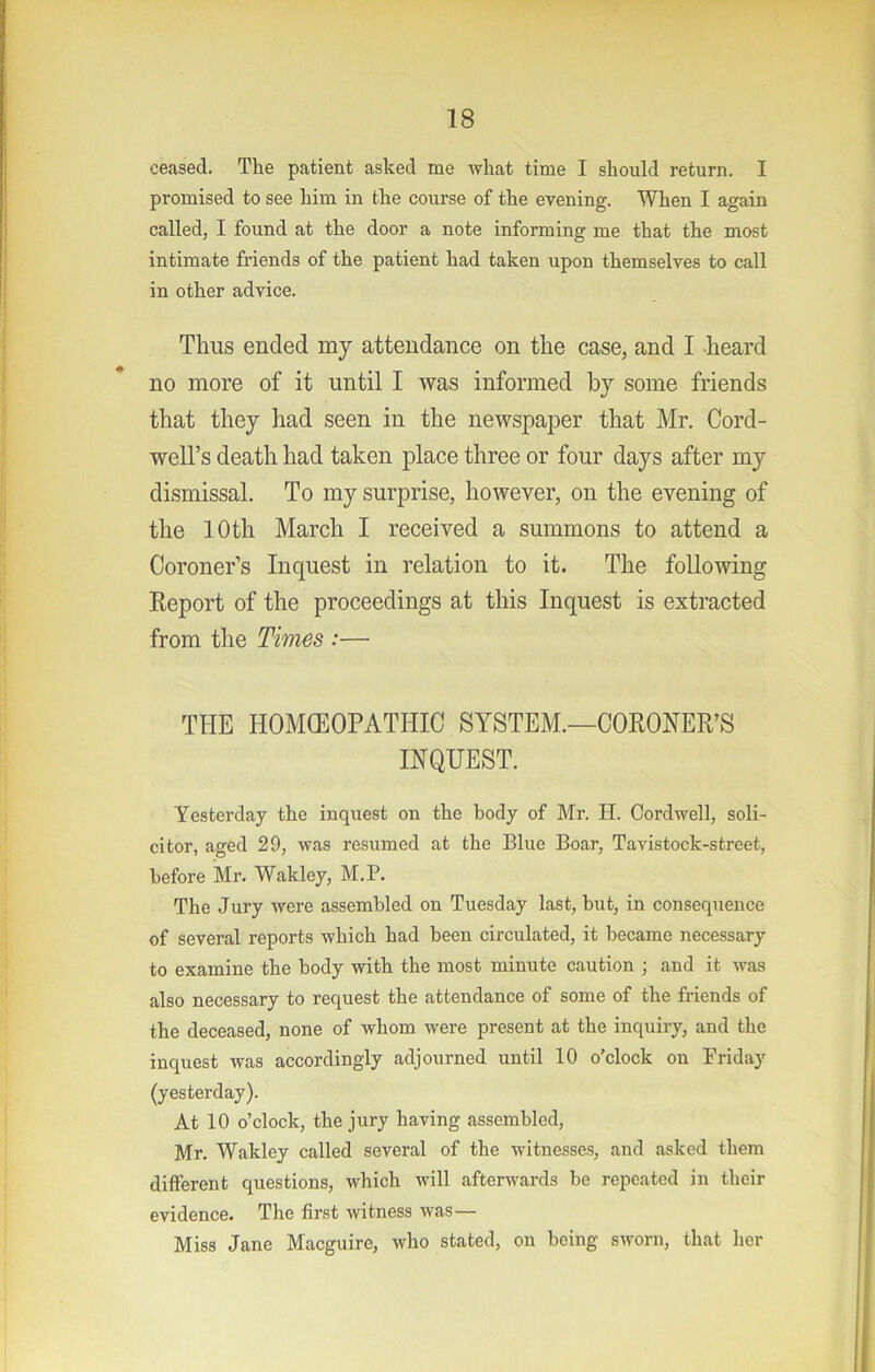 ceased. The patient asked me what time I should return. I promised to see him in the course of the evening. When I again called, I found at the door a note informing me that the most intimate friends of the patient had taken upon themselves to call in other advice. Thus ended my attendance on the case, and I >heard no more of it until I was informed by some friends that they had seen in the newspaper that Mr. Cord- well’s death had taken place three or four days after my dismissal. To my surprise, however, on the evening of the 10 th March I received a summons to attend a Coroner’s Inquest in relation to it. The folloAving Eeport of the proceedings at this Inquest is extracted from the Times :— THE HOMCEOPATHIC SYSTEM.—CORONER’S INQUEST. Yesterday the inquest on the body of Mr. H. Cord well, soli- citor, aged 29, was resumed at the Blue Boar, Tavistock-street, before Mr. Wakley, M.P. The Jury were assembled on Tuesday last, but, in consequence of several reports which had been circulated, it became necessary to examine the body with the most minute caution ; and it was also necessary to request the attendance of some of the friends of the deceased, none of whom were present at the inquiry, and the inquest was accordingly adjourned until 10 o’clock on Friday (yesterday). At 10 o’clock, the jury having assembled, Mr. Wakley called several of the witnesses, and asked them different questions, which will afterwards be repeated in their evidence. The first witness was— Miss Jane Macguire, who stated, on being sworn, that her