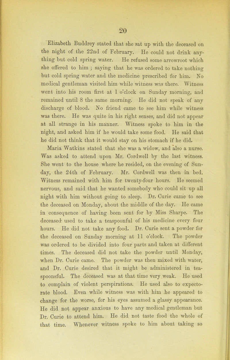 Elizabeth Buddrey stated that she sat up with the deceased on the night of the 22nd of February. He could not drink any- thing but cold spring water. He refused some arroAvroot which she offered to him ; saying that he Avas ordered to take nothing but cold spring water and the medicine prescribed for him. Ho medical gentleman visited him while witness was there. Witness went into his room first at 1 o’clock on Sunday morning, and remained until 8 the same morning. He did not speak of any discharge of blood. No friend came to see him while witness was there. He was quite in his right senses, and did not appear at all strange in his manner. Witness spoke to him in the night, and asked him if he would take some food. He said that he did not think that it would stay on his stomach if he did. Maria Watkins stated that she was a widow, and also a nurse. Was asked to attend upon Mr. Cord well by the last witness. She went to the house where he resided, on the evening of Sun- day, the 24th of February. Mr. Cordwell was then in bed. Witness remained with him for twenty-four hours. He seemed nervous, and said that he wanted somebody who could sit up all night with him without going to sleep. Dr. Curie came to see the deceased on Monday, about the middle of the day. He came in consequence of having been sent for by Miss Sharpe. The deceased used to take a teaspoonful of his medicine every four hours. He did not take any food. Dr. Curie sent a powder for the deceased on Sunday morning at 11 o’clock. The poAvder Avas ordered to be divided into four parts and taken at different times. The deceased did not take the powder until Monday, when Dr. Curie came. The powder was then mixed with water, and Dr. Curie desired that it might be administered in tea- spoonsful. The deceased was at that time very Aveak. He used to complain of violent perspirations. He used also to expecto- rate blood. Even while witness Avas with him he appeared to change for the worse, for his eyes assumed a glassy appearance. He did not appear anxious to have any medical gentleman but Dr. Curie to attend him. He did not taste food the Avhole of that time. Whenever witness spoke to him about taking so