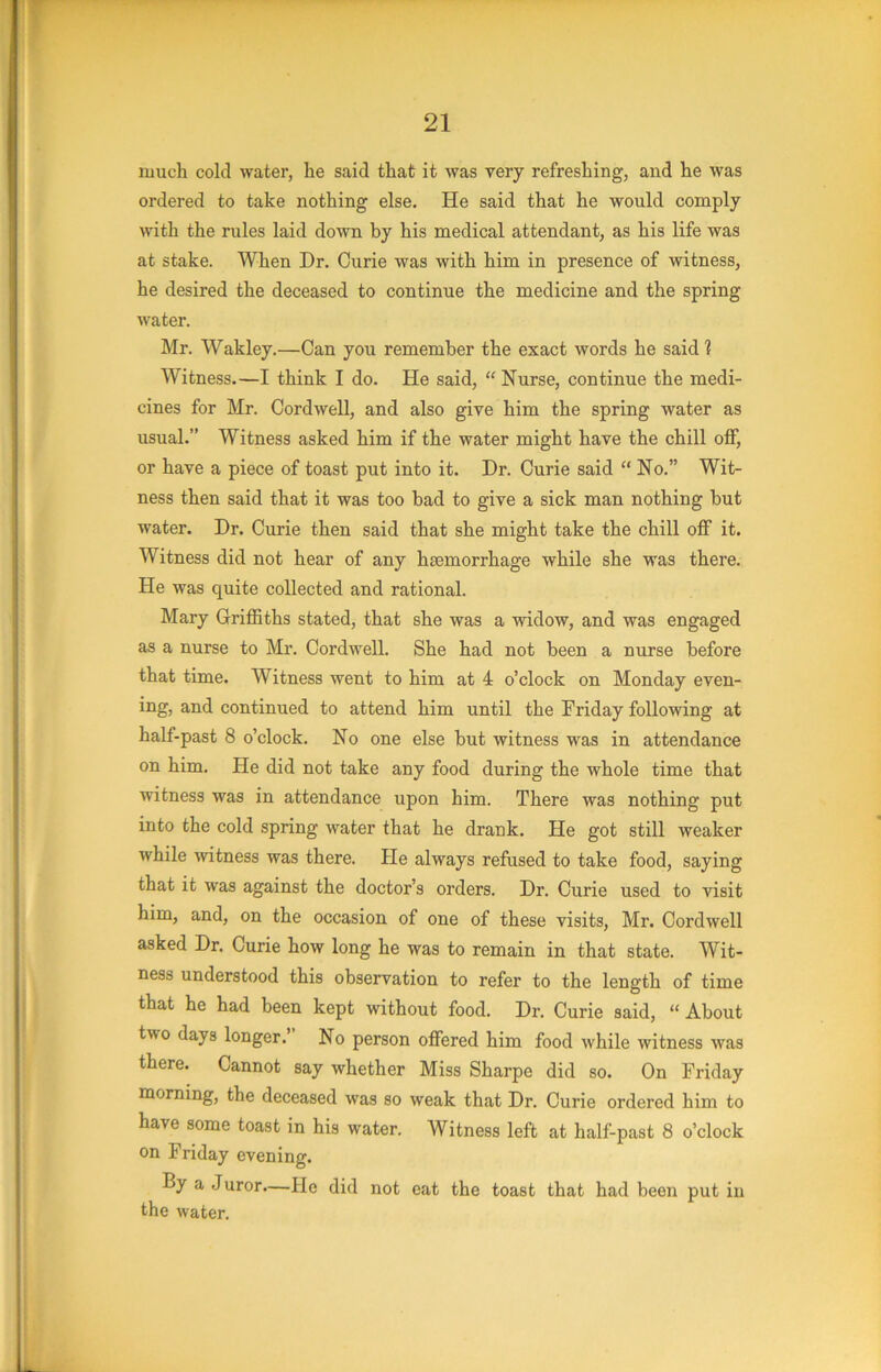 much cold water, he said that it was very refreshing, and he was ordered to take nothing else. He said that he would conaply with the rules laid down by his medical attendant, as his life was at stake. When Dr. Curie was with him in presence of witness, he desired the deceased to continue the medicine and the spring M'ater. Mr. Wakley.—Can you remember the exact words he said! Witness.—I think I do. He said, “ Nurse, continue the medi- cines for Mr. Cordwell, and also give him the spring water as usual.” Witness asked him if the water might have the chill off, or have a piece of toast put into it. Dr. Curie said “ No.” Wit- ness then said that it was too bad to give a sick man nothing but water. Dr. Curie then said that she might take the chill off it. Witness did not hear of any haemorrhage while she was there. He was quite collected and rational. Mary Griffiths stated, that she was a widow, and was engaged as a nurse to Mr. Cordwell. She had not been a nurse before that time. Witness went to him at 4 o’clock on Monday even- ing, and continued to attend him until the Friday following at half-past 8 o’clock. No one else but witness was in attendance on him. He did not take any food during the whole time that witness was in attendance upon him. There was nothing put into the cold spring water that he drank. He got still weaker while ■witness was there. Pie always refused to take food, saying that it was against the doctor’s orders. Dr. Curie used to visit him, and, on the occasion of one of these visits, Mr. Cordwell asked Dr. Curie how long he was to remain in that state. Wit- ness understood this observation to refer to the length of time that he had been kept without food. Dr. Curie said, “About two days longer. No person offered him food while witness was there. Cannot say whether Miss Sharpe did so. On Friday morning, the deceased was so weak that Dr. Curie ordered him to have some toast in his water. Witness left at half-past 8 o’clock on Friday evening. By a Juror—Pie did not eat the toast that had been put in the water.