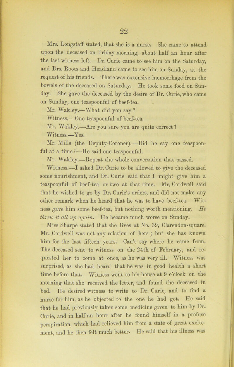 Mrs. Longstaff stated, that she is a nurse. She came to attend upon the deceased on Friday morning, about half an hour after the last witness left. Dr. Curie came to see him on the Saturday, and Drs. Roots and Headland came to see him on Sunday, at the request of his friends. There was extensive haemorrhage from the bowels of the deceased on Saturday. He took some food on Sun- day. She gave the deceased by the desire of Dr. Curie, who came on Sunday, one teaspoonful of beef-tea. Mr. Wakley.—What did you say ? Witness.—One teaspoonful of beef-tea. Mr. Wakley.—Are you sure you are quite correct? Witness.—Yes. Mr. Mills (the Deputy-Coroner).—Did he say one teaspoon- ful at a time ?—He said one teaspoonful. Mr. Wakley.—Repeat the whole conversation that passed. Witness.—I asked Dr. Curie to be allowed to give the deceased some nourishment, and Dr. Curie said that I might give him a teaspoonful of beef-tea or two at that time. Mr, Cord well said that he wished to go by Dr. Curie’s orders, and did not make any other remark when he heard that he was to have beef-tea. Wit- ness gave him some beef-tea, but nothing worth mentioning. He threio it all uj) again. He became much worse on Sunday. Miss Sharpe stated that she lives at No. 39, Clarendon-square. Mr. Cordwell was not any relation of hers ; hut she has known him for the last fifteen years. Can’t say where he came from. The deceased sent to witness on the 24th of February, and re- quested her to come at once, as he was very ill. Witness was surprised, as she had heard that he was in good health a short time before that. Witness went to his house at 9 o’clock on the morning that she received the letter, and found the deceased in bed. He desired witness to write to Dr. Curie, and to find a nurse for him, as he objected to the one he had got. He said that he had previously taken some medicine given to him by Dr. Curie, and in half an hour after he found himself in a profuse perspiration, which had relieved him from a state of groat excite- ment, and he then felt much better. He said that his illness was