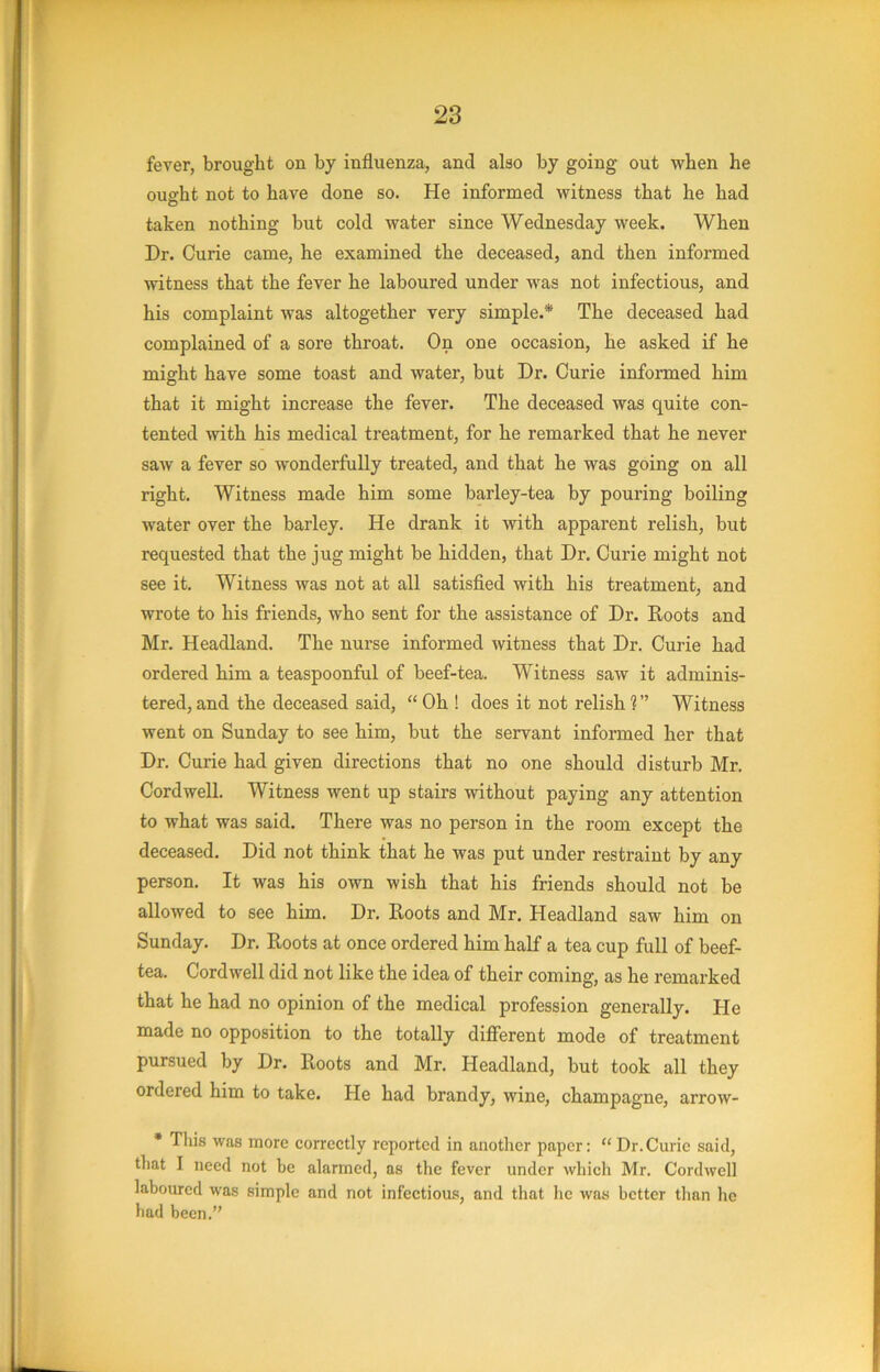 fever, brought on by influenza, and also by going out when he ought not to have done so. He informed witness that he had taken nothing but cold water since Wednesday week. When Dr. Curie came, he examined the deceased, and then informed witness that the fever he laboured under was not infectious, and his complaint was altogether very simple.* The deceased had complained of a sore throat. On one occasion, he asked if he might have some toast and water, but Dr. Curie informed him that it might increase the fever. The deceased was quite con- tented with his medical treatment, for he remarked that he never saw a fever so wonderfully treated, and that he was going on all right. Witness made him some barley-tea by pouring boiling water over the barley. He drank it with apparent relish, but requested that the jug might be hidden, that Dr. Curie might not see it. Witness was not at all satisfied with his treatment, and wrote to his friends, who sent for the assistance of Dr. Roots and Mr. Headland. The nurse informed witness that Dr. Curie had ordered him a teaspoonful of beef-tea. Witness saw it adminis- tered, and the deceased said, “ Oh ! does it not relish ?” Witness went on Sunday to see him, but the servant informed her that Dr. Curie had given directions that no one should disturb Mr. Cordwell. Witness went up stairs without paying any attention to what was said. There was no person in the room except the deceased. Did not think that he was put under restraint by any person. It was his own wish that his friends should not be allowed to see him. Dr. Roots and Mr. Headland saw him on Sunday. Dr. Roots at once ordered him half a tea cup full of beef- tea. Cordwell did not like the idea of their coming, as he remarked that he had no opinion of the medical profession generally. He made no opposition to the totally different mode of treatment pursued by Dr. Roots and Mr. Headland, but took all they ordered him to take. He had brandy, wine, champagne, arrow- * This was more correctly reported in another paper: “Dr.Curie said, that I need not be alarmed, as the fever under which Mr. Cordwell laboured was simple and not infectious, and that he was better than he had been.”