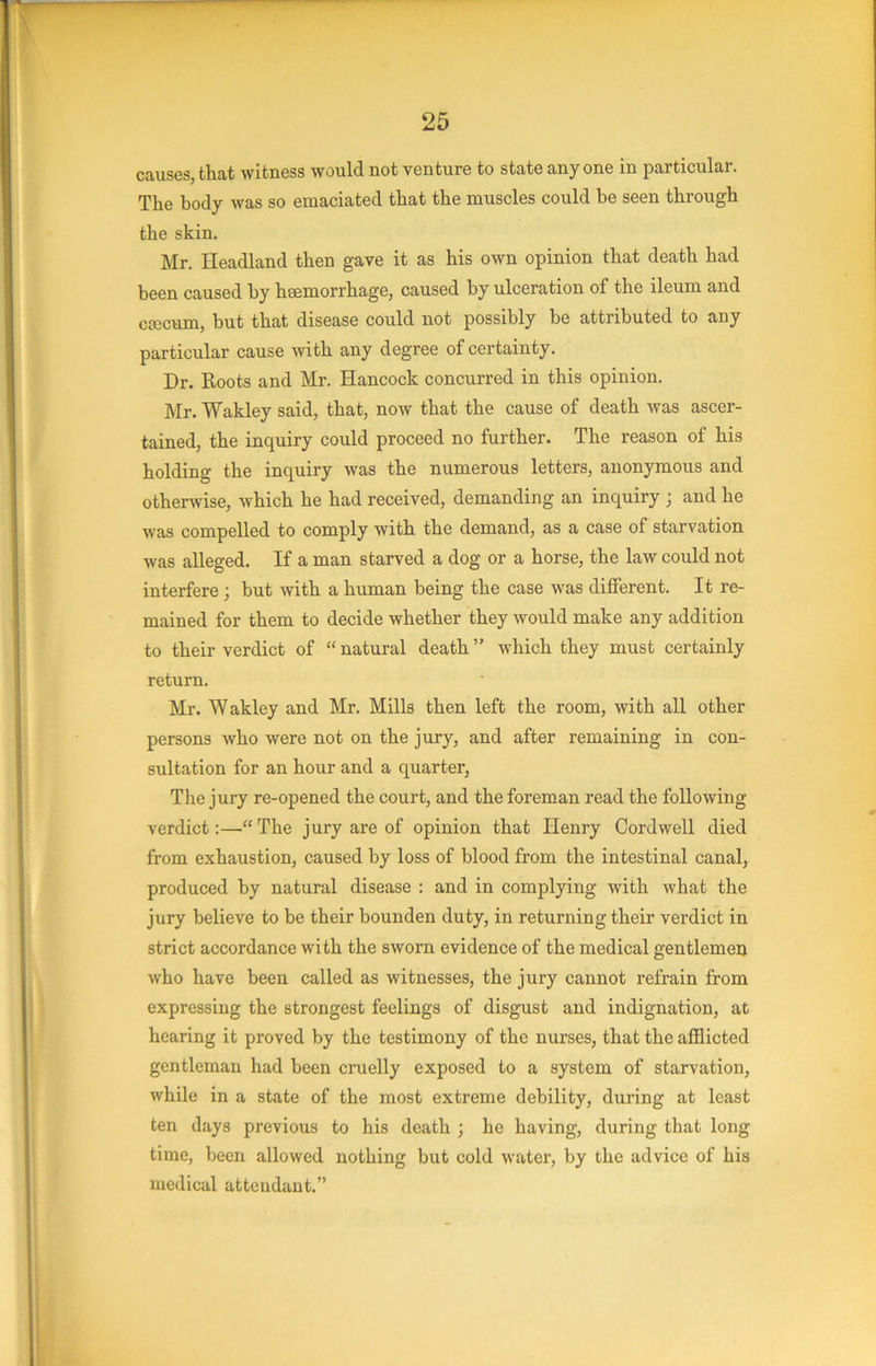 causes, that witness would not venture to state any one in particular. The body was so emaciated that the muscles could be seen through the skin. Mr. Headland then gave it as his own opinion that death had been caused by haemorrhage, caused by ulceration of the ileum and crccum, but that disease could not possibly be attributed to any particular cause with any degree of certainty. Dr. Roots and Mr. Hancock concurred in this opinion. Mr. Wakley said, that, now that the cause of death was ascer- tained, the inquiry could proceed no further. The reason of his holding the inquiry was the numerous letters, anonymous and otherwise, which he had received, demanding an inquiry ; and he was compelled to comply with the demand, as a case of starvation was alleged. If a man starved a dog or a horse, the law could not interfere; but with a human being the case was different. It re- mained for them to decide whether they would make any addition to their verdict of “ natural death ” which they must certainly return. Mr. Wakley and Mr. Mills then left the room, with all other persons who were not on the jury, and after remaining in con- sultation for an hour and a quarter, The jury re-opened the court, and the foreman read the following verdict:—“ The jury are of opinion that Henry Cordwell died from exhaustion, caused by loss of blood from the intestinal canal, produced by natural disease : and in complying with what the jury believe to be their bounden duty, in returning their verdict in strict accordance with the sworn evidence of the medical gentlemeij who have been called as witnesses, the jury cannot refrain from expressing the strongest feelings of disgust and indignation, at hearing it proved by the testimony of the nurses, that the afflicted gentleman had been cruelly exposed to a system of starvation, while in a state of the most extreme debility, during at least ten days previous to his death ; he having, during that long time, been allowed nothing but cold water, by the advice of his medical attendant,”