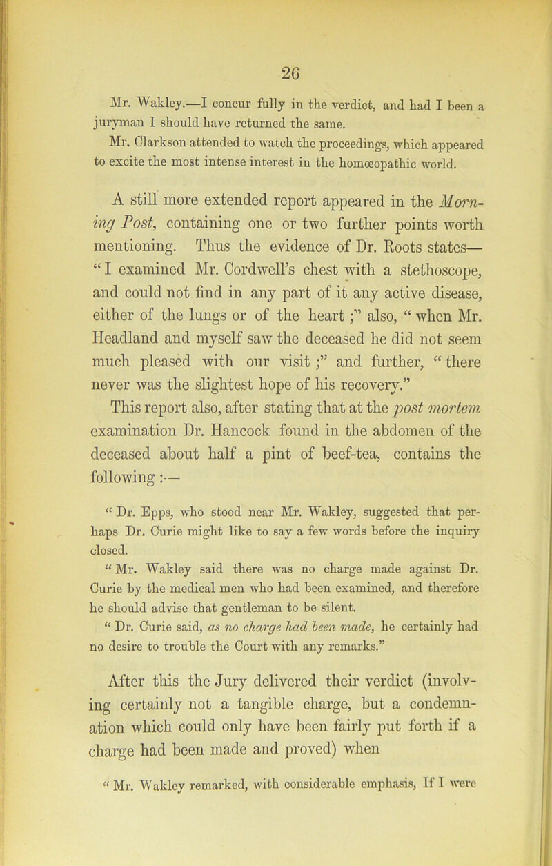 Mr. Waldey.—I concur fully in the verdict, and had I been a juryman I should have returned the same. Mr. Clarkson attended to watch the proceedings, which appeared to excite the most intense interest in the homoeopathic world. A still more extended report appeared in the Morn- ing Post, containing one or two further points worth mentioning. Thus the evidence of Dr. Roots states— “ I examined Mr. Cordwell’s chest with a stethoscope, and could not find in any part of it any active disease, either of the lungs or of the heart p also, “ when Mr. Headland and myself saw the deceased he did not seem much pleased with our visitand further, “ there never was the slightest hope of his recovery.” This report also, after stating that at the post mortem examination Dr. Hancock found in the abdomen of the deceased about half a pint of beef-tea, contains the following:— “ Dr. Epps, who stood near Mr. Wakley, suggested that per- haps Dr. Curie might like to say a few words before the inquiry closed. “ Mr. Wakley said there was no charge made against Dr. Curie by the medical men who had been examined, and therefore he should advise that gentleman to be silent. “ Dr. Curie said, as no charge had been made, he certainly had no desire to trouble the Court with any remarks.” After this the Jury delivered their verdict (involv- ing certainly not a tangible charge, but a condemn- ation which could only have been fairly put forth if a charge had been made and proved) when “ Mr. Wakley remarked, with considerable emphasis, If I were