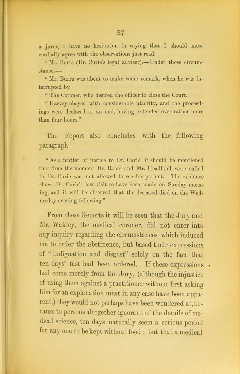 a juror, 1 Lave no hesitation in saying that I should most cordially agree with the observations just read. “ Mr. Burra (Dr. Curie’s legal adviser).—Under those circum- stances— “ Mr. Burra was about to make some remark, when he was in- terrupted by “ The Coroner, who desired the officer to close the Court. “ Harvey obeyed with considerable alacrity, and the proceed- ings were declared at an end, having extended over rather more than four hours.” The Report also concludes with the following paragraph— “ As a matter of justice to Dr. Curie, it should be mentioned that from the moment Dr. Boots and Mr. Headland were called in. Dr. Curie was not allowed to see his patient. The evidence shows Dr. Cui'ie’s last visit to have been made on Sunday morn- ing, and it will be observed that the deceased died on the Wed- nesday evening following.” From these Reports it will be seen that the Jury and Mr. Waklej, the medical coroner, did not enter into any inquiry regarding the circumstances which induced me to order the abstinence, but based their expressions of “ indignation and disgust’' solely on the fact that ten days’ fast had been ordered. If these expressions • had come merely from the Jury, (although the injustice of using them against a practitioner without first asking him for an explanation must in any case have been appa- rent,) they would not perhaps have been wondered at, be- cause to persons altogether ignorant of the details of me - dical science, ten days naturally seem a serious period for any one to be kept without food ; but that a medical