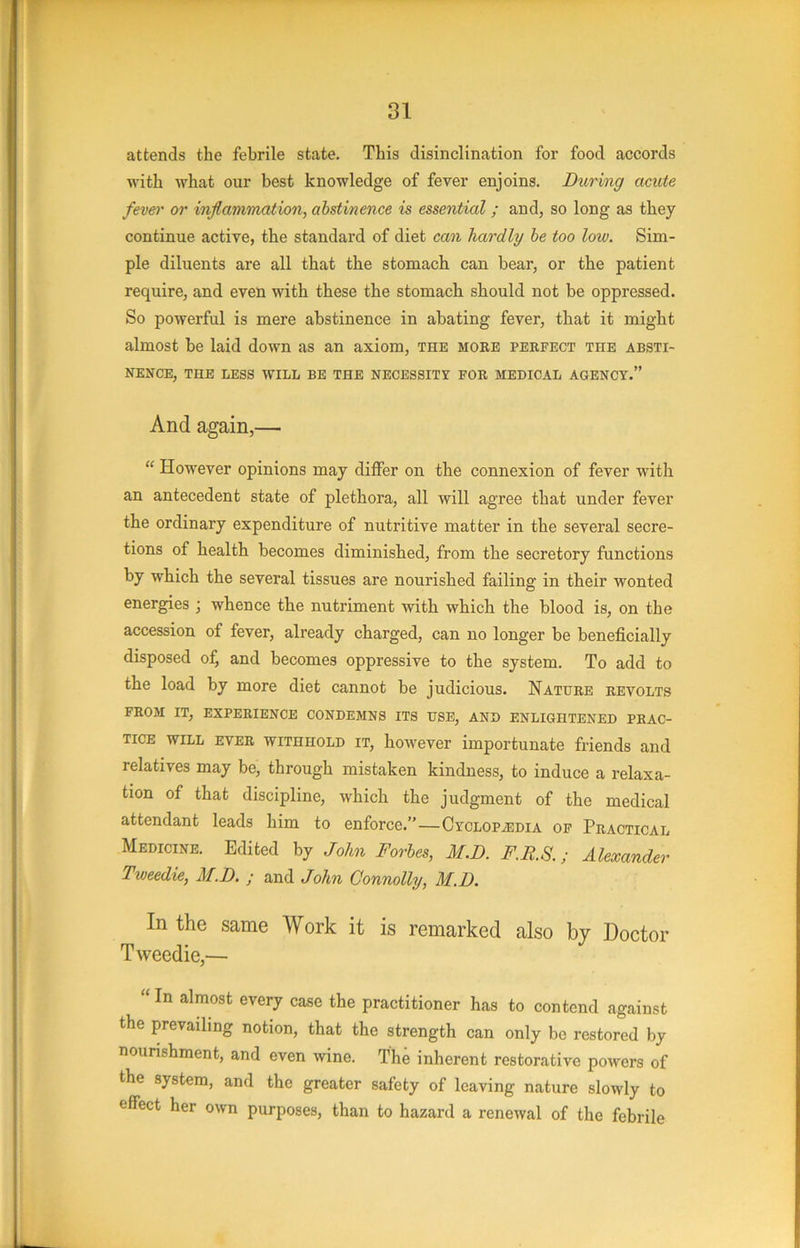 attends the febrile state. This disinclination for food accords with what our best knowledge of fever enjoins. During acute fever or inflammation, abstinence is essential ; and, so long as they continue active, the standard of diet can hardly he too low. Sim- ple diluents are all that the stomach can bear, or the patient require, and even with these the stomach should not be oppressed. So powerful is mere abstinence in abating fever, that it might almost be laid down as an axiom, the moee peefect the absti- nence, THE less will BE THE NECESSITY FOE MEDICAL AGENCY.” And again,— “ However opinions may differ on the connexion of fever with an antecedent state of plethora, all will agree that under fever the ordinary expenditure of nutritive matter in the several secre- tions of health becomes diminished, from the secretory functions by which the several tissues are nourished failing in their wonted energies ; whence the nutriment with which the blood is, on the accession of fever, already charged, can no longer be beneficially disposed of, and becomes oppressive to the system. To add to the load by more diet cannot be judicious. Natuee eevolts FEOM IT, EXPEEIENCE CONDEMNS ITS USE, AND ENLIGHTENED PEAC- TiCE WILL EVEE WITHHOLD IT, however importunate friends and relatives may be, through mistaken kindness, to induce a relaxa- tion of that discipline, which the judgment of the medical attendant leads him to enforce.”—CvcLOPiEDiA of Peactical Medicine. Edited by John Forbes, M.D. F.F.S.; Alexander Tweedie, M.D. ; and John Connolly, M.D. In the same Work it is remarked also by Doctor Tweedie,— “ In almost every case the practitioner has to contend against the prevailing notion, that the strength can only be restored by nourishment, and even wine. The inherent restorative powers of the system, and the greater safety of leaving nature slowly to effect her own purposes, than to hazard a renewal of the febrile