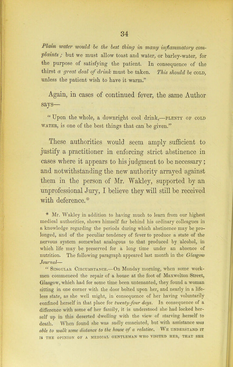 Plain watei' would be the best thing i/n many inflammatory com- plaints ; but we must allow toast and water, or barley-water, for the purpose of satisfying the patient. In consequence of the thirst a great deal of drinh must be taken. This shovld be cold, unless the patient wish to have it warm.” Again, in cases of continued fever, the same Author says— “ Upon the whole, a downright cool drink,—plenty of cold WATER, is one of the best things that can*be given.” These authorities would seem amply sufficient to justify a practitioner in enforcing strict abstinence in cases where it appears to his judgment to he necessary; and notwithstanding the new authority arrayed against them in the person of Mr. Wakley, supported by an unprofessional Jury, I believe they will still be received with deference. * Mr. Wakley in addition to having much to learn from our highest medical authorities, shows himself far behind his ordinary colleagues in a knowledge regarding the periods during which abstinence may be pro- longed, and of the peculiar tendency of fever to produce a state of the nervous system somewhat analogous to that produced by alcohol, in which life may be preserved for a long time under an absence of nutrition. The following paragi-aph appeared last month in the Glasgow Journal— “ Singular Circumstance.—On Monday morning, when some work- men commenced the repair of a house at the foot of Maxwelton Street, Glasgow, which had for some time been untenanted, they found a woman sitting in one corner with the door bolted upon her, and nearly in a life- less state, as she well might, in consequence of her having voluntarily confined herself in that place for twenty-four days. Jn consequence of a difference with some of her family, it is understood she had locked her- self up in this deserted dwelling with the view of starving herself to death. When found she was sadly emaciated, but with assistance was able to walk some distance to the house of a 7'elative, We understand it IS THE OPINION OF A MEDICAL GENTLEMAN WHO VISITED HER, THAT SHE
