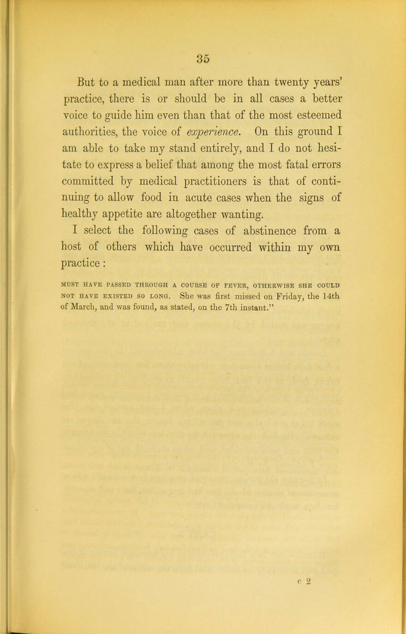 But to a medical man after more than twenty years’ practice, there is or should be in all cases a better voice to guide him even than that of the most esteemed authorities, the voice of experience. On this ground I am able to take my stand entirely, and I do not hesi- tate to express a belief that among the most fatal errors committed by medical practitioners is that of conti- nuing to allow food in acute cases when the signs of healthy appetite are altogether wanting. I select the following cases of abstinence from a host of others which have occurred within my own practice: MUST HAVE PASSED THROUGH A COURSE OF FEVER, OTHERWISE SHE COULD NOT HAVE EXISTED SO LONG. She WRS fii'st Diissed OH Friday, the 14th of March, and was found, as stated, on the 7th instant.”