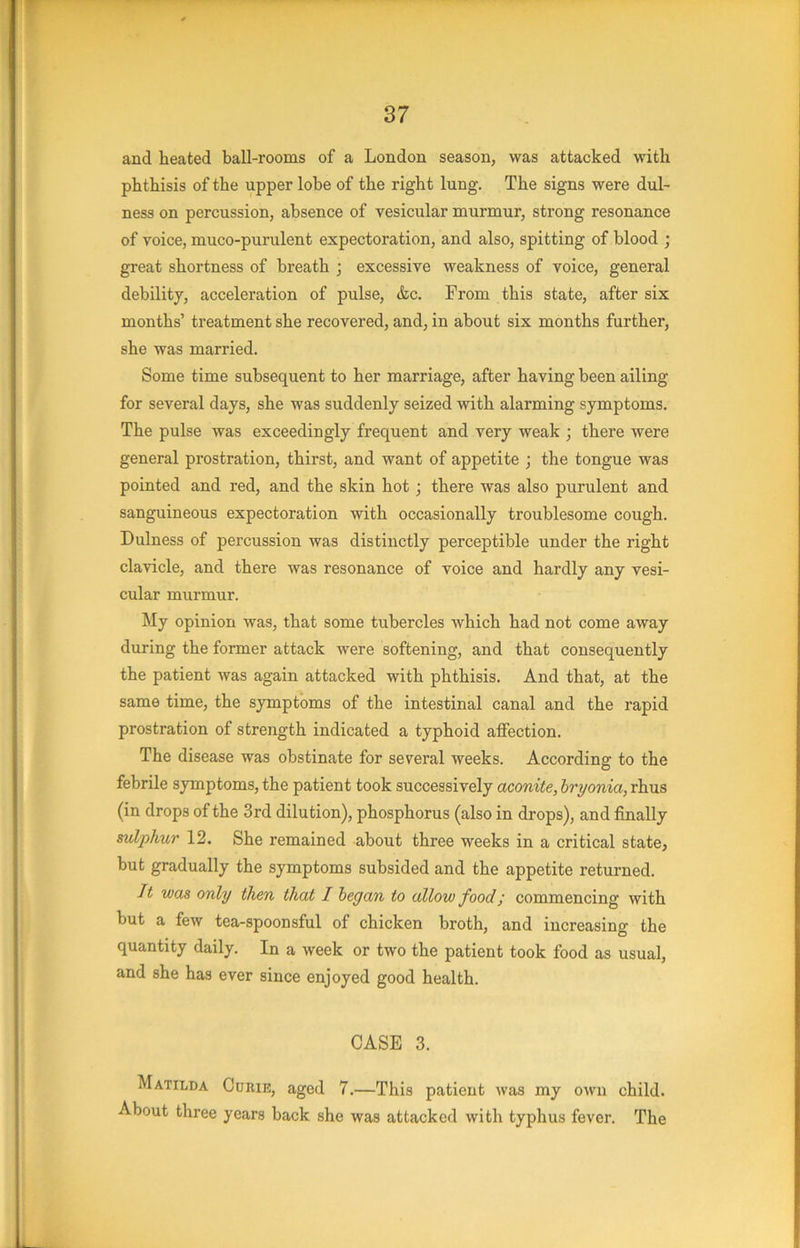 and heated ball-rooms of a London season, was attacked with phthisis of the upper lobe of the right lung. The signs were dul- ness on percussion, absence of vesicular murmur, strong resonance of voice, muco-purulent expectoration, and also, spitting of blood ; great shortness of breath ; excessive weakness of voice, general debility, acceleration of pulse, &c. Prom this state, after six months’ treatment she recovered, and, in about six months further, she was married. Some time subsequent to her marriage, after having been ailing for several days, she was suddenly seized with alarming symptoms. The pulse was exceedingly frequent and very weak ; there were general prostration, thirst, and want of appetite ; the tongue was pointed and red, and the skin hot; there was also purulent and sanguineous expectoration with occasionally troublesome cough. Dulness of percussion was distinctly perceptible under the right clavicle, and there was resonance of voice and hardly any vesi- cular murmur. My opinion was, that some tubercles Avhich had not come away during the former attack were softening, and that consequently the patient was again attacked with phthisis. And that, at the same time, the symptoms of the intestinal canal and the rapid prostration of strength indicated a typhoid alfection. The disease was obstinate for several weeks. According to the febrile symptoms, the patient took successively aconite, hryonia, rhus (in drops of the 3rd dilution), phosphorus (also in drops), and finally sulphur 12. She remained about three weeks in a critical state, but gradually the symptoms subsided and the appetite returned. It was only then that I began to allow food; commencing with but a few tea-spoonsful of chicken broth, and increasing the quantity daily. In a week or two the patient took food as usual, and she has ever since enjoyed good health. CASE 3. Matilda Curie, aged 7.—This patient was my own child. About three years back she was attacked with typhus fever. The