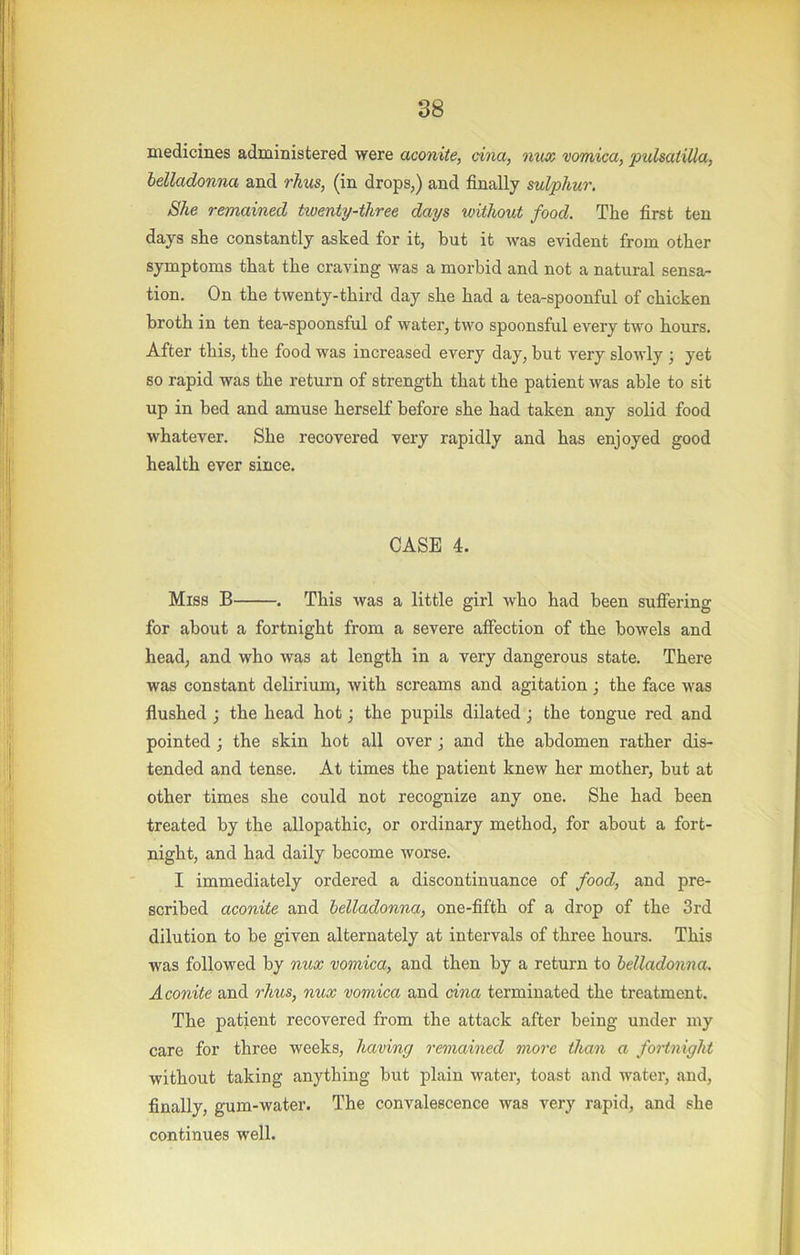 I 38 medicines administered were aconite, cina, nux vomica, pidsatiUa, belladonna and rhus, (in drops,) and finally sulphur. She remained twenty-three days without food. The first ten days she constantly asked for it, but it was evident from other symptoms that the craving was a morbid and not a natural sensa- tion. On the twenty-third day she had a tea-spoonful of chicken broth in ten tea-spoonsful of water, two spoonsful every two hours. After this, the food was increased every day, but very slowly ; yet so rapid was the return of strength that the patient was able to sit up in bed and amuse herself before she had taken any solid food whatever. She recovered very rapidly and has enjoyed good health ever since. CASE 4. Miss B . This was a little girl who had been suffering for about a fortnight from a severe affection of the bowels and head, and who was at length in a very dangerous state. There was constant delirium, with screams and agitation ; the face was flushed ; the head hot; the pupils dilated; the tongue red and pointed ; the skin hot all over j and the abdomen rather dis- tended and tense. At times the patient knew her mother, but at other times she could not recognize any one. She had been treated by the allopathic, or ordinary method, for about a fort- night, and had daily become worse. I immediately ordered a discontinuance of food, and pre- scribed aconite and belladonna, one-fifth of a drop of the 3rd dilution to be given alternately at intervals of three hours. This was followed by nux vomica, and then by a return to belladonna. Aconite and rims, nux vomica and cina terminated the treatment. The patient recovered from the attack after being under my care for three weeks, having remained more than a foHniglit without taking anything but plain water, toast and water, and, finally, gum-water. The convalescence was very rapid, and she continues well.