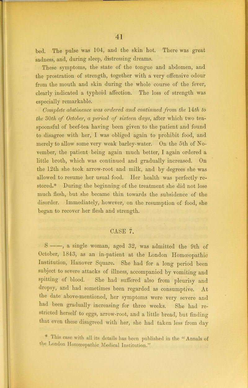 bed. The pulse was 104, and the skin hot. There was great sadness, and, during sleep, distressing dreams. These symptoms, the state of the tongue and abdomen, and the prostration of strength, together with a very offensive odour from the mouth and skin during the whole course of the fever, clearly indicated a typhoid affection. The loss of strength was especially remarkable. Complete abstinence ivas ordered and continued from the 14t^ to the ?)Qth of October, a peHod of sixteen days, after which two tea- spoonsful of beef-tea having been given to the patient and found to disagree with her, I was obliged again to prohibit food, and merely to allow some very weak barley-water. On the 5th of No- vember, the patient being again much better, I again ordered a little broth, which was continued and gradually increased. On the 12 th she took arrow-root and milk, and by degrees she was allowed to resume her usual food. Her health was perfectly re- stored.* During the beginning of the treatment she did not lose much flesh, but she became thin towards the subsidence of the disorder. Immediately, however, on the resumption of food, she began to recover her flesh and strength. CASE 7. S , a single woman, aged 32, was admitted the 9th of October, 1843, as an in-patient at the London Homoeopathic Institution, Hanover Square. She had for a long period been subject to severe attacks of illness, accompanied by vomiting and spitting of blood. She had suffered also from pleurisy and dropsy, and had sometimes been regarded as consumptive. At the date above-mentioned, her symptoms were very severe and had been gradually increasing for three weeks. She had re- stricted herself to eggs, arrow-root, and a little bread, but finding that even these disagreed with her, she had taken less from day * This case with all its details has been published in tlie “Annals of the London Homoeopathic Medical Institution.”