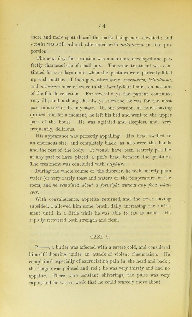 more and more spotted, and tlie marks being more elevated ; and aconite was still ordered, alternated with belladonna in like pro- portion. The next day the eruption was much more developed and per- fectly characteristic of small pox. The same treatment was con- tinued for two days more, when the pustules were perfectly filled up with matter. I then gave alternately, mercurius, belladonna, and aconitum once or twice in the twenty-four hours, on account of the febrile re-action. For several days the patient continued very ill; and, although he always knew me, he was for the most part in a sort of dreamy state. On one occasion, his nurse having quitted him for a moment, he left his bed and went to the upper part of the house. He was agitated and sleepless, and, very frequently, delirious. His appearance was perfectly appalling. His head swelled to an enormous size, and completely black, as also were the hands and the rest of the body. It would have been scarcely possible at any part to have placed a pin’s head between the pustules. The treatment was concluded with ml'plmr. During the whole course of the disorder, he took merely plain water (or very rarely toast and water) of the temperature of the room, and he remained about a fortnight without any food ivhat- ever. With convalescence, appetite returned, and the fever having subsided, I allowed him some broth, daily increasing the nutri- ment until in a little while he was able to eat as usual. He rapidly recovered both strength and flesh. CASE 9. P , a butler was affected with a severe cold, and considered himself labouring under an attack of violent rheumatism. He comjplained especially of excruciating pain in the head and back ; the tongue was pointed and red; he was very thirsty and had no appetite. There were constant shiverings, the pulse was very rapid, and he was so weak that he could scarcely move about.