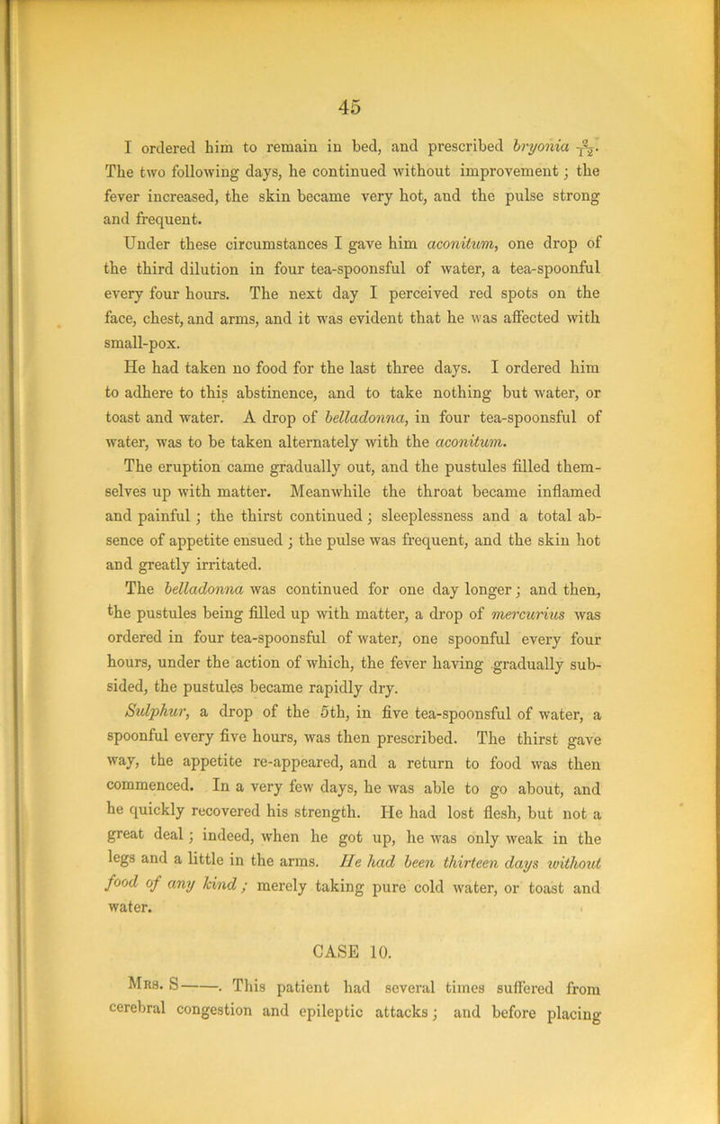 I ordered him to remain in bed, and prescribed bryonia The two following days, he continned without improvement; the fever increased, the skin became very hot, and the pulse strong and frequent. Under these circumstances I gave him aconitum, one drop of the third dilution in four tea-spoonsful of water, a tea-spoonful every four hours. The next day I perceived red spots on the face, chest, and arms, and it was evident that he was affected with small-pox. He had taken no food for the last three days. I ordered him to adhere to this abstinence, and to take nothing but water, or toast and water. A drop of belladonna, in four tea-spoonsful of water, was to be taken alternately with the aconitum. The eruption came gradually out, and the pustules filled them- selves up with matter. Meanwhile the throat became inflamed and painful; tbe thirst continued; sleeplessness and a total ab- sence of appetite ensued ; the pulse was frequent, and tbe skin hot and greatly irritated. The belladonna was continued for one day longer; and then, the pustules being filled up with matter, a drop of mercurixis was ordered in four tea-spoonsful of water, one spoonful every four hours, under the action of which, the fever having gradually sub- sided, the pustules became rapidly dry. Sulphur, a drop of the 5th, in five tea-spoonsful of water, a spoonful every five hours, was then prescribed. The thirst gave way, the appetite re-appeared, and a return to food was then commenced. In a very few days, he was able to go about, and he quickly recovered his strength. He had lost flesh, but not a great deal; indeed, when he got up, he w'as only weak in the legs and a little in the arms. He had been thirteen days toithout food of any kind ; merely taking pure cold water, or toast and water. CASE 10. Mrs. S . This patient had several times suffered from cerebral congestion and epileptic attacks; and before placing