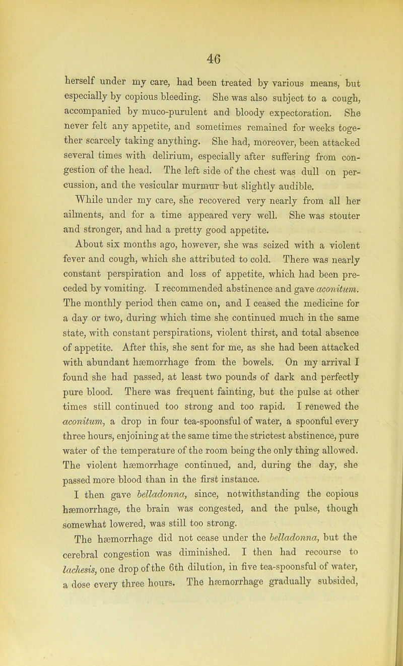 herself under my care, had been treated by various means, but especially by copious bleeding. She was also subject to a cough, accompanied by muco-purulent and bloody expectoration. She never felt any appetite, and sometimes remained for weeks toge- ther scarcely taking anything. She had, moreover, been attacked several times with delirium, especially after suffering from con- gestion of the head. The left side of the chest was dull on per- cussion, and the vesicular murmui’ but slightly audible. While under my care, she recovered very nearly from all her ailments, and for a time appeared very well. She was stouter and stronger, and had a pretty good appetite. About six months ago, however, she was seized with a violent fever and cough, which she attributed to cold. There was nearly constant perspiration and loss of appetite, which had been pre- ceded by vomiting. I recommended abstinence and gave aconitum. The monthly period then came on, and I ceased the medicine for a day or two, during which time she continued much in the same state, with constant perspirations, violent thirst, and total absence of appetite. After this, she sent for me, as she had been attacked with abundant haemorrhage from the bowels. On my arrival I found she had passed, at least two pounds of dark and perfectly pure blood. There was frequent fainting, but the pulse at other times still continued too strong and too rapid. I renewed the aconitum, a drop in four tea-spoonsful of water, a spoonful every three hours, enjoining at the same time the strictest abstinence, pure water of the temperature of the room being the only thing allowed. The violent haemorrhage continued, and, during the day, she passed more blood than in the first instance, I then gave belladonna, since, notwithstanding the copious haemorrhage, the brain was congested, and the pulse, though somewhat lowered, was still too strong. The haemorrhage did not cease under the belladonna, but the cerebral congestion was diminished. I then had recourse to lachesis, one drop of the 6th dilution, in five tea-spoonsful of water, a dose every three hours. The haemorrhage gradually subsided.