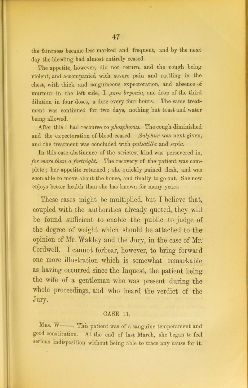 the faintness became less marked and frequent, and by the next day the bleeding had almost entirely ceased. The appetite, however, did not return, and the cough being violent, and accompanied with severe pain and rattling in the chest, with thick and sanguineous expectoration, and absence of murmur in the left side, I gave hryonia, one drop of the third dilution in four doses, a dose every four hours. The same treat- ment was continued for two days, nothing but toast and water being allowed. After this I had recourse to 'plios'phorus. The cough diminished and the expectoration of blood ceased. Sulphur was next given, and the treatment was concluded with pulsatilla and sepia. In this case abstinence of the strictest kind was persevered in, for more than a foHnigkt. The recovery of the patient was com- plete ; her appetite returned ; she quickly gained flesh, and was soon able to move about the house, and finally to go out. She now enjoys better health than she has known for many years. These cases might he multiplied, but I believe that, coupled with the authorities already quoted, they will be found sufficient to enable the public to judge of the degree of weight which should be attached to the opinion of Mr. Wakley and the Jury, in the case of Mr. Cord well. I cannot forbear, however, to bring forward one more illustration which is somewhat remarkable as having occurred since the Inquest, the patient being the wife of a gentleman who was present during the whole proceedings, and who heard the verdict of the Jury. CASE 11. Mbs. W . This patient was of a sanguine temperament and good constitution. At the end of last March, she began to feel serious indisposition without being able to trace any cause for it.