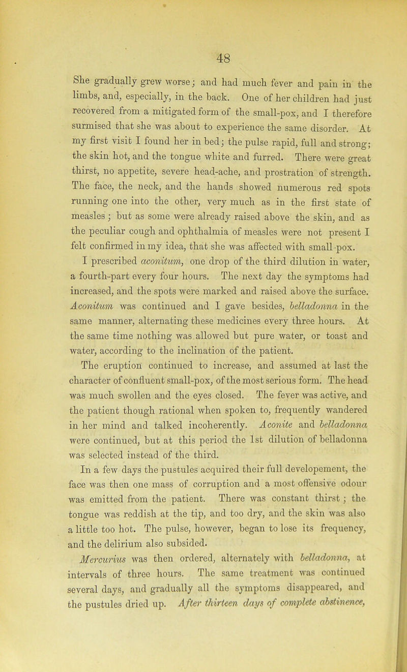 She gradually grew worse; and had much fever and pain in the limbs, and, especially, in the hack. One of her children had just recovered from a mitigated form of the small-pox, and I therefore surmised that she was about to experience the same disorder. At my first visit I found her in bed; the pulse rapid, full and strong; the skin hot, and the tongue white and furred. There were oreat thirst, no appetite, severe head-ache, and prostration of strength. The face, the neck, and the hands showed numerous red spots running one into the other, very much as in the first state of measles ; but as some were already raised above the skin, and as the peculiar cough and ophthalmia of measles were not present I felt confirmed in my idea, that she was affected with small-pox. I prescribed aconitum, one drop of the third dilution in watei’, a fourth-part every four hours. The next day the symptoms had increased, and the spots were marked and raised above the surface. Aconitum was continued and I gave besides, belladonna in the same manner, alternating these medicines every three hours. At the same time nothing was allowed but pure water, or toast and water, according to the inclination of the patient. The eruption continued to increase, and assumed at last the character of confiuent small-pox, of the most serious form. The head was much swollen and the eyes closed. The fever was active, and the patient though rational when spoken to, frequently wandered in her mind and talked incoherently. Aconite and belladonna were continued, but at this period the 1st dilution of belladonna was selected instead of the third. In a few days the pustules acquired their full developement, the face was then one mass of corruption and a most offensive odour was emitted from the patient. There was constant thirst; the tongue was reddish at the tip, and too dry, and the skin was also a little too hot. The pulse, however, began to lose its frequency, and the delirium also subsided. Mercuriios was then ordered, alternately with belladonna, at intervals of three hours. The same treatment was continued several days, and gradually all the symptoms disappeared, and the pustules dried up. After thirteen days of complete abstinence,