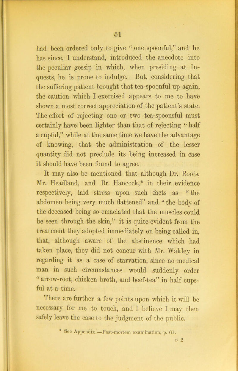 had been ordered only to give “ one spoonful,” and he has since, I understand, introduced the anecdote into the peculiar gossip in which, when presiding at In- quests, he is prone to indulge. But, considering that the sulfering patient brought that tea-spoonful up again, the caution which I exercised appears to me to have shown a most correct appreciation of the patient’s state. The elfort of rejecting one or two tea-spoonsful must certainly have been lighter than that of rejecting “ half a cupful,” while at the same time we have the advantage of knowing, that the administration of the lesser quantity did not preclude its being increased in case it should have been found to agree. It may also be mentioned that although Dr. Roots, Mr. Headland, and Dr. Hancock,* in their evidence respectively, laid stress upon such facts as “ the abdomen being very much flattened” and “ the body of the deceased being so emaciated that the muscles could be seen through the skin,” it is quite evident from the treatment they adopted immediately on being called in, that, although aware of the abstinence which had taken place, they did not concur with Mr. Wakley in regarding it as a case of starvation, since no medical man in such circumstances would suddenly order “ arrow-root, chicken broth, and beef-tea” in half cups- ful at a time. There are further a few points upon which it will be necessary for me to touch, and I believe I may then safely leave the case to the judgment of the public. • Sec Appendix.—Post-mortem examination, p. 61.