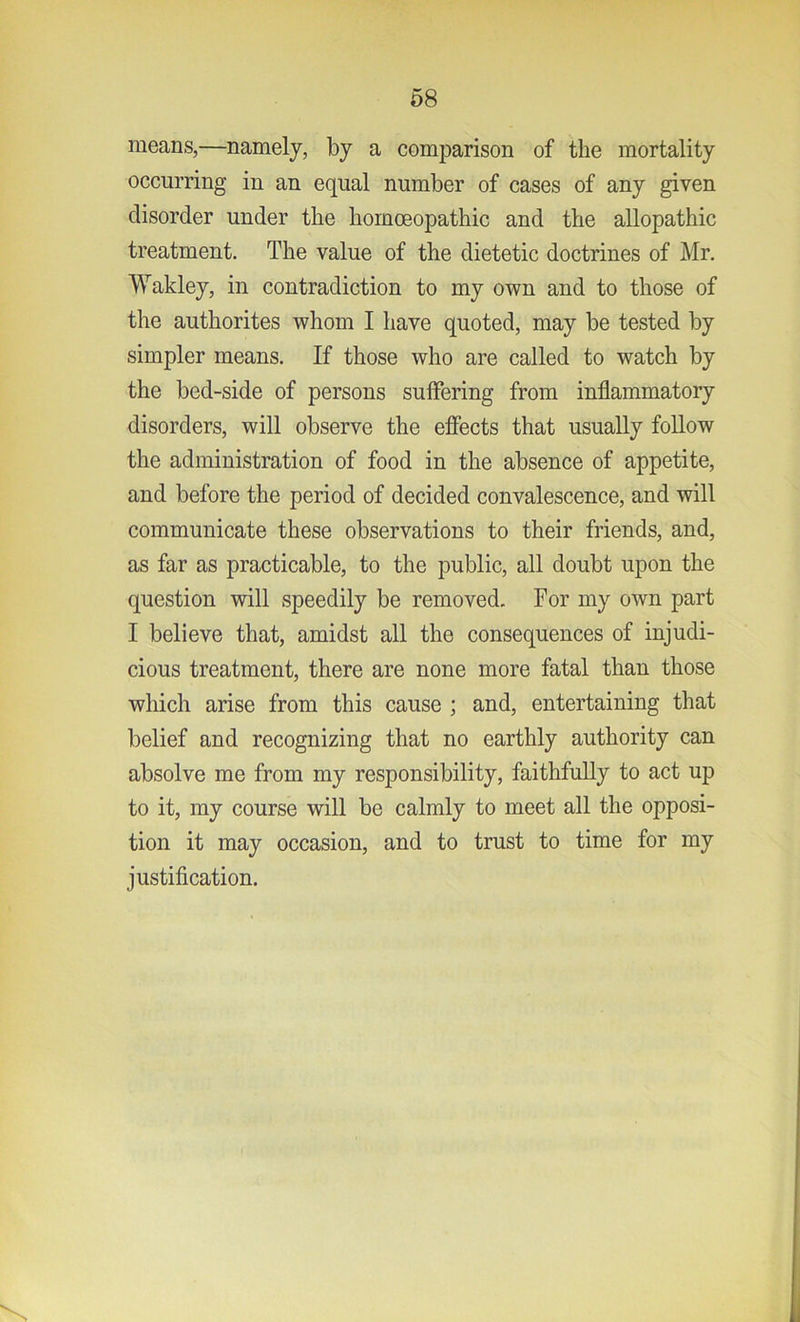 means,—namely, by a comparison of the mortality occurring in an equal number of cases of any given disorder under the homoeopathic and the allopathic treatment. The value of the dietetic doctrines of Mr. Wakley, in contradiction to my own and to those of the authorites whom I have quoted, may be tested by simpler means. If those who are called to watch by the bed-side of persons suffering from inflammatory disorders, will observe the effects that usually follow the administration of food in the absence of appetite, and before the period of decided convalescence, and will communicate these observations to their friends, and, as far as practicable, to the public, all doubt upon the question will speedily be removed. For my own part I believe that, amidst all the consequences of injudi- cious treatment, there are none more fatal than those which arise from this cause ; and, entertaining that belief and recognizing that no earthly authority can absolve me from my responsibility, faithfully to act up to it, my course will be calmly to meet all the opposi- tion it may occasion, and to trust to time for my justification.