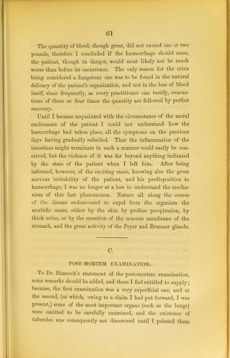 The quantity of blood, though great, did not exceed one or two pounds, therefore I concluded if the hajmorrhage should cease, the patient, though in danger, would most likely not be much worse than before its occurrence. The only reason for the crisis being considered a dangerous one was to be found in the natural delicacy of the patient’s organization, and not in the loss of blood itself, since frequently, as every practitioner can testify, evacua- tions of three or four times the quantity are followed by perfect recovery. Until I became acquainted with the circumstance of the moral excitement of the patient I could not understand how the haemorrhage had taken place, all the symptoms on the previous days having gradually subsided. That the inflammation of the intestines might terminate in such a manner could easily be con- ceived, but the violence of it was far beyond anything indicated by the state of the patient when I left him. After being informed, however, of the exciting cause, knowing also the great nervous irritability of the patient, and his predisposition to haemorrhage, I was no longer at a loss to understand the mecha- nism of this last phenomenon. Nature all along the course of the disease endeavoured to expel from the organism the morbific cause, either by the skin by profuse perspiration, by thick urine, or by the secretion of the mucous membrane of the stomach, and the great activity of the Peyer and Brunner glands. C. POST-MORTEM EXAMINATION. To Dr. Plancock’s statement of the post-mortem examination, some remarks should be added, and these I feel entitled to supply; because, the first examination was a very superficial one, and at the second, (at which, owing to a claim I had put forward, I was present,) some of the most important organs (such as the lungs) were omitted to be carefully examined, and the existence of tubercles was consequently not discovered until I pointed them
