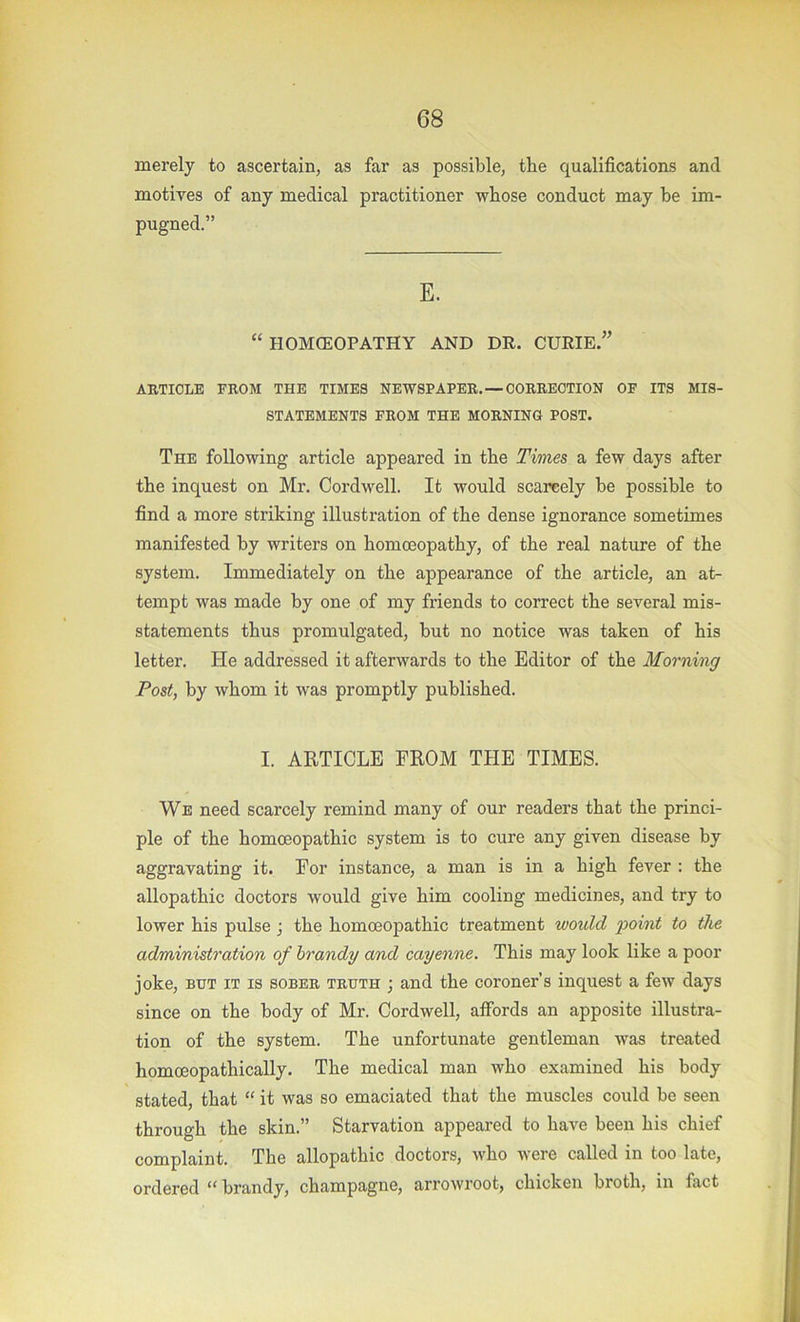 merely to ascertain, as far as possible, the qualifications and motives of any medical practitioner whose conduct may he im- pugned.” E. “ flOMCEOPATHY AND DR. CURIE.” AKTIOLE FROM THE TIMES NEWSPAPER. —CORRECTION OF ITS MIS- STATEMENTS FROM THE MORNING POST. The following article appeared in the Times a few days after the inquest on Mr. Cordwell. It would scarcely be possible to find a more striking illustration of the dense ignorance sometimes manifested by writers on homoeopathy, of the real nature of the system. Immediately on the appearance of the article, an at- tempt was made by one of my friends to correct the several mis- statements thus promulgated, but no notice was taken of his letter. He addressed it afterwards to the Editor of the Morning Post, by whom it was promptly published. I. ARTICLE FROM THE TIMES. We need scarcely remind many of our readers that the princi- ple of the homoeopathic system is to cure any given disease by aggravating it. For instance, a man is in a high fever : the allopathic doctors would give him cooling medicines, and try to lower his pulse j the homoeopathic treatment would point to the administration of brandy and cayenne. This may look like a poor joke, BUT IT IS SOBER TRUTH j and the coroner’s inquest a few days since on the body of Mr. Cordwell, affords an apposite illustra- tion of the system. The unfortunate gentleman was treated homoeopathically. The medical man who examined his body stated, that “ it was so emaciated that the muscles could be seen through the skin.” Starvation appeared to have been his chief complaint. The allopathic doctors, who were called in too late, ordered “ brandy, champagne, arrowroot, chicken broth, in fact