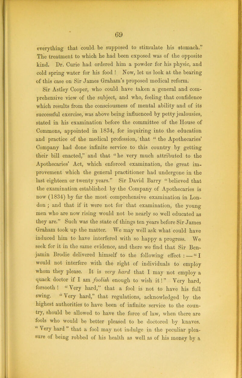 everything that could, he supposed to stimulate his stomach.” The treatment to which he had been exposed was of the opposite kind. Dr. Curie had ordered him a powder for his physic, and cold spring water for his food ! Now, let us look at the bearing of this case on Sir James Graham’s proposed medical reform. Sir Astley Cooper, who could have taken a general and com- prehensive view of the subject, and who, feeling that confidence which results from the consciousness of mental ability and of its successful exercise, was above being influenced by petty jealousies, stated in his examination before the committee of the House of Commons, appointed in 1834, for inquiring into the education and practice of the medical profession, that “ the Apothecaries’ Company had done infinite service to this country by getting their bill enacted,” and that “he very much attributed to the Apothecaries’ Act, which enforced examination, the great im- provement which the general ijractitioner had undergone in the last eighteen or twenty years.” Sir David Barry “believed that the examination established by the Company of Apothecaries is now (1834) by far the most comprehensive examination in Lon- don ; and that if it were not for that examination, the young men who are now rising would not be nearly so well educated as they are.” Such was the state of things ten years before Sir James Graham took up the matter. We may well ask what could have induced him to have interfered with so happy a progress. We seek for it in the same evidence, and there we find that Sir Ben- jamin Brodie delivered himself to the following effect : — “I would not interfere with the right of individuals to employ whom they please. It is ver^/ hard that I may not employ a quack doctor if I am foolish enough to wish it! ” Very hard, forsooth ! “Very hard,” that a fool is not to have his full swing. “ Very hard,” that regulations, acknowledged by the highest authorities to have been of infinite service to the coun- try, should be allowed to have the force of law, when there are fools who would be better pleased to be doctored by knaves. “ Very hard ” that a fool may not indulge in the peculiar plea- sure of being robbed of his health as well as of his money by a