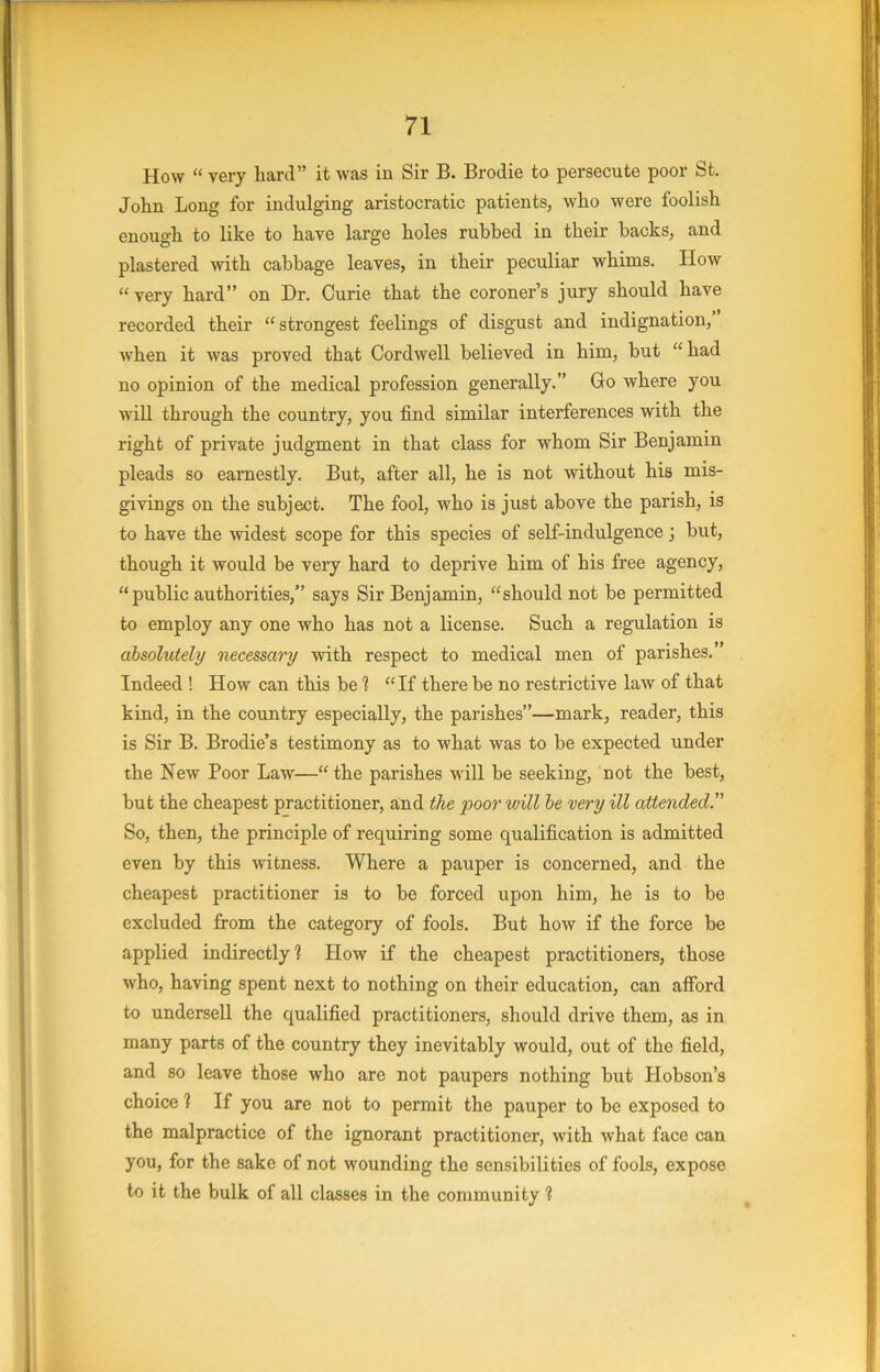 How “ very hard” it was in Sir B. Brodie to persecute poor St. John Long for indulging aristocratic patients, who were foolish enough to like to have large holes rubbed in their backs, and plastered with cabbage leaves, in their peculiar whims. How “very hard” on Dr. Curie that the coroner’s jury should have recorded their “strongest feelings of disgust and indignation, when it was proved that Oordwell believed in him, but “ had no opinion of the medical profession generally.” Go where you will through the country, you find similar interferences with the right of private judgment in that class for whom Sir Benjamin pleads so earnestly. But, after all, he is not without his mis- givings on the subject. The fool, who is just above the parish, is to have the mdest scope for this species of self-indulgence; but, though it would be very hard to deprive him of his free agency, “ public authorities,” says Sir Benjamin, “should not be permitted to employ any one who has not a license. Such a regulation is absolutely necessary with respect to medical men of parishes.” Indeed ! How can this be 1 “If there be no restrictive law of that kind, in the country especially, the parishes”—mark, reader, this is Sir B. Brodie’s testimony as to what was to be expected under the New Poor Law—“the parishes will be seeking, not the best, but the cheapest practitioner, and the poor will he very ill attended.'’’ So, then, the principle of requiring some qualification is admitted even by this witness. Where a pauper is concerned, and the cheapest practitioner is to be forced upon him, he is to be excluded from the category of fools. But how if the force be applied indirectly? How if the cheapest practitioners, those who, having spent next to nothing on their education, can afford to undersell the qualified practitioners, should drive them, as in many parts of the country they inevitably would, out of the field, and so leave those who are not paupers nothing but Hobson’s choice ? If you are not to permit the pauper to be exposed to the malpractice of the ignorant practitioner, with what face can you, for the sake of not wounding the sensibilities of fools, expose to it the bulk of all classes in the community ?