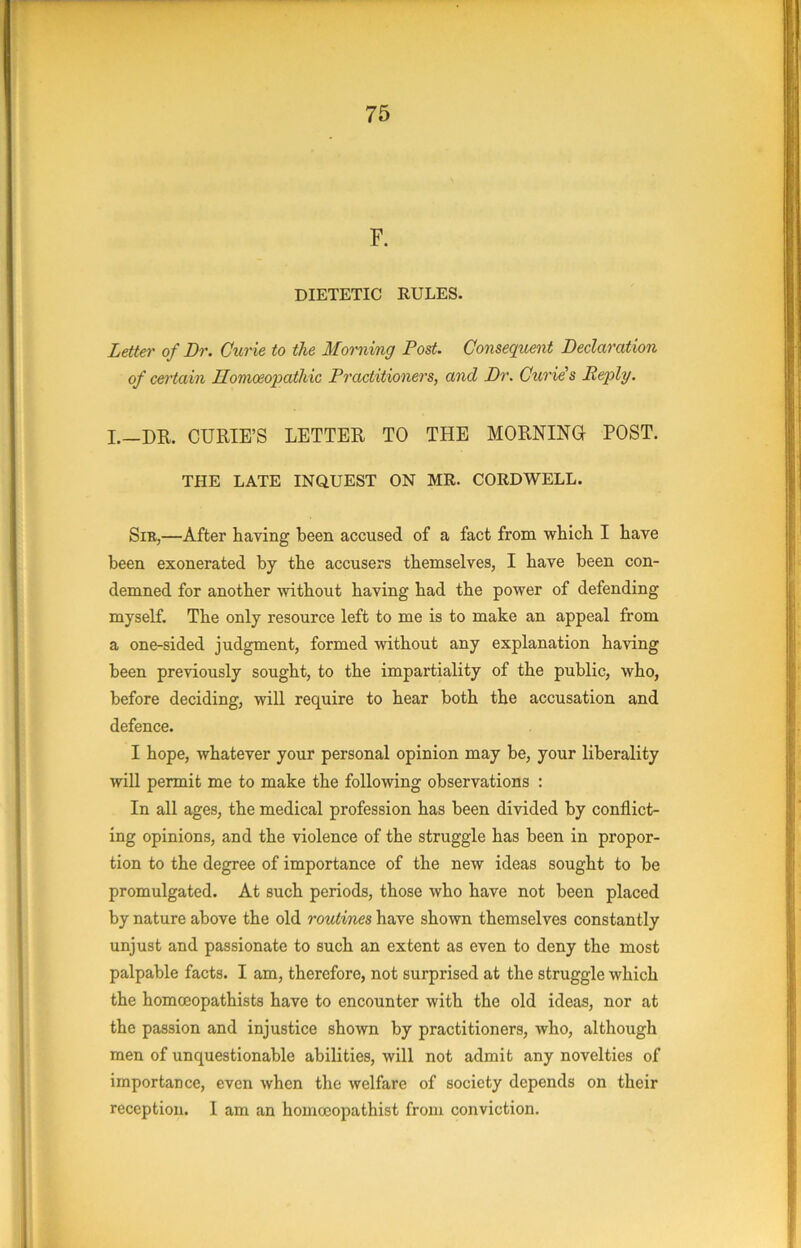 F. DIETETIC RULES. Letter of Dr. Cur ie to the Morning Post. Consequent Declaration of certain Homoeopathic Practitioners, and Dr. Curie's Reply. I.—DR. CURIE’S LETTER TO THE MORNINO POST. THE LATE INQUEST ON MR. CORDWELL. Sib,—After having been accused of a fact from which I have been exonerated by the accusers themselves, I have been con- demned for another without having had the power of defending myself. The only resource left to me is to make an appeal from a one-sided judgment, formed without any explanation having been previously sought, to the impartiality of the public, who, before deciding, will require to hear both the accusation and defence. I hope, whatever your personal opinion may be, your liberality will permit me to make the following observations : In all ages, the medical profession has been divided by conflict- ing opinions, and the violence of the struggle has been in propor- tion to the degree of importance of the new ideas sought to be promulgated. At such periods, those who have not been placed by nature above the old routines have shown themselves constantly unjust and passionate to such an extent as even to deny the most palpable facts. I am, therefore, not surprised at the struggle which the homceopathists have to encounter with the old ideas, nor at the passion and injustice shown by practitioners, who, although men of unquestionable abilities, will not admit any novelties of importance, even when the welfare of society depends on their reception. 1 am an homccopathist from conviction.