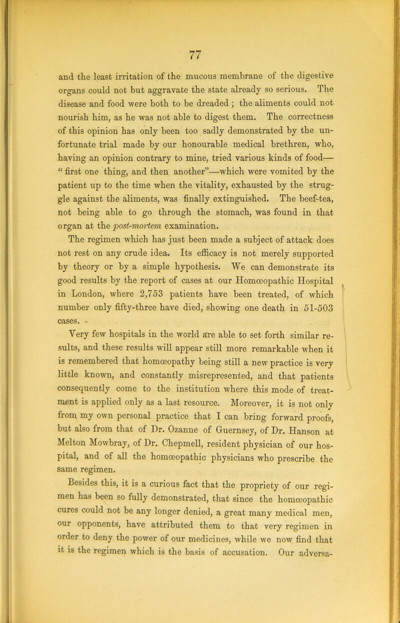 and the least irritation of the mucous membrane of the digestive organs could not but aggravate the state already so serious. The disease and food were both to be dreaded; the aliments could not nourish him, as he was not able to digest them. The correctness of this opinion has only been too sadly demonstrated by the un- fortunate trial made by our honourable medical brethren, who, having an opinion contrary to mine, tried various kinds of food— “ first one thing, and then another”—which were vomited by the patient up to the time when the vitality, exhausted by the strug- gle against the aliments, was finally extinguished. The beef-tea, not being able to go through the stomach, was found in that organ at the postrmortem examination. The regimen which has just been made a subject of attack does not rest on any crude idea. Its efficacy is not merely supported by theory or by a simple hypothesis. We can demonstrate its good results by the report of cases at our Homoeopathic Hospital in London, where 2,753 patients have been treated, of which number only fifty-three have died, showing one death in 51-503 cases. . Very few hospitals in the world are able to set forth similar re- sults, and these results will appear still more remarkable when it is remembered that homoeopathy being still a new practice is very little known, and constantly misrepresented, and that patients consequently come to the institution where this mode of treat- ment is applied only as a last resource. Moreover, it is not only from my own personal practice that I can bring forward proofs, but also from that of Dr. Ozanne of Guernsey, of Dr. Hanson at Melton Mowbray, of Dr. Chepmell, resident physician of our hos- pital, and of all the homoeopathic physicians who prescribe the same regimen. Besides this, it is a curious fact that the propriety of our regi- men has been so fully demonstrated, that since the homoeopathic cures could not be any longer denied, a great many medical men, our opponents, have attributed them to that very regimen in order to deny the power of our medicines, while we now find that it is the regimen which is the basis of accusation. Our adversa-