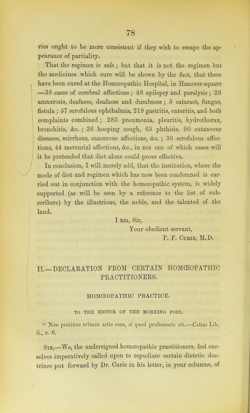 ries onght to be more consistent if they wish to escape the ap- pearance of partiality. That the regimen is safe; but that it is not the regimen but the medicines which cure will be shown by the fact, that there have been cured at the Homoeopathic Hospital, in Hanover-square —38 cases of cerebral affections ; 48 epilepsy and paralysis; 26 amaurosis, deafness, deafness and dumbness; 5 cataract, fungus, fistula ; 57 scrofulous ophthalmia, 218 gastritis, enteritis, and both complaints combined; 285 pneumonia, pleuritis, hydrothorax, bronchitis, &c. ; 36 hooping cough, 65 phthisis, 90 cutaneous diseases, scirrhous, cancerous affections, &c. ; 36 scrofulous affec- tions, 44 mercurial affections, &c., in not one of which cases will it be pretended that diet alone could prove effective. In conclusion, I will merely add, that the institution, where the mode of diet and regimen which has now been condemned is car- ried out in conjunction with the homoeopathic system, is widely supported (as will be seen by a reference to the list of sub- scribers) by the illustrious, the noble, and the talented of the land. I am. Sir, Your obedient servant, P. F. Curie, M.D. II.—DECLARATION FROM CERTAIN HOMOEOPATHIC PRACTITIONERS. HOMCEOPATHIC PRACTICE. TO THE EniTOR OF THE MORNING POST. “ Nec protinus crimen artis esse, si quod professoris sit,—Celsus Lib. ii,, c. 6, Sir,—We, the undersigned homoeopathic practitioners, feel our- selves imperatively called upon to repudiate certain dietetic doc- trines put forward by Dr. Curie in his letter, in your columns, of