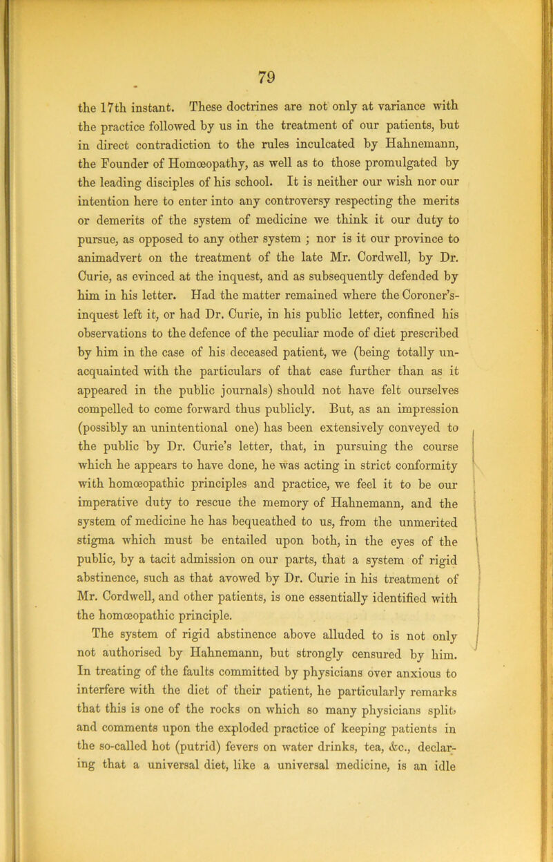 the 17th instant. These doctrines are not only at variance with the practice followed by us in the treatment of our patients, but in direct contradiction to the rules inculcated by Hahnemann, the Founder of Homoeopathy, as well as to those promulgated by the leading disciples of his school. It is neither our wish nor our intention here to enter into any controversy respecting the merits or demerits of the system of medicine we think it our duty to pursue, as opposed to any other system ; nor is it our province to animadvert on the treatment of the late Mr. Cordwell, by Dr. Curie, as evinced at the inquest, and as subsequently defended by him in his letter. Had the matter remained where the Coroner’s- inquest left it, or had Dr. Curie, in his public letter, confined his observations to the defence of the peculiar mode of diet prescribed by him in the case of his deceased patient, we (being totally un- acquainted with the particulars of that case further than as it appeared in the public journals) should not have felt ourselves compelled to come forward thus publicly. But, as an impression (possibly an unintentional one) has been extensively conveyed to the public by Dr. Curie’s letter, that, in pursuing the course which he appears to have done, he was acting in strict conformity with homoeopathic principles and practice, we feel it to be our imperative duty to rescue the memory of Hahnemann, and the system of medicine he has bequeathed to us, from the unmerited stigma which must be entailed upon both, in the eyes of the public, by a tacit admission on our parts, that a system of rigid abstinence, such as that avowed by Dr. Curie in his treatment of Mr. Cordwell, and other patients, is one essentially identified with the homoeopathic principle. The system of rigid abstinence above alluded to is not only not authorised by Hahnemann, but strongly censured by him. In treating of the faults committed by physicians over anxious to interfere with the diet of their patient, he particularly remarks that this is one of the rocks on which so many physicians split? and comments upon the exploded practice of keeping patients in the so-called hot (putrid) fevers on water drinks, tea, &c., declar- ing that a universal diet, like a universal medicine, is an idle