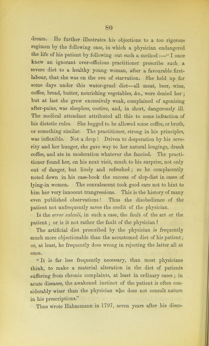 dream. He further illustrates his objections to a too rigorous regimen by the following case, in which a physician endangered the life of his patient by following out such a method :—“ 1 once knew an ignorant over-officious practitioner prescribe such a severe diet to a healthy young woman, after a favourable first- labour, that she was on the eve of starvation. She held up for some days under this water-gruel diet—all meat, beer, wine, coffee, bread, butter, nourishing vegetables, &c., were denied her; but at last she grew excessively weak, complained of agonising after-pains, was sleepless, costive, and, in short, dangerously iU. The medical attendant attributed all this to some infraction of his dietetic rules. She begged to be allowed some coffee, or broth, or something similar. The practitioner, strong in his principles, was indexible. Not a drop ! Driven to desperation by his seve- rity and her hunger, she gave way to her natural longings, drank coffee, and ate in moderation whatever she fancied. The practi- tioner found her, on his next visit, much to his surprise, not only out of danger, but lively and refreshed; so he complacently noted down in his case-book the success of slop-diet in cases of lying-in women. The convalescent took good care not to hint to him her very innocent trangressions. This is the history of many even published observations! Thus the disobedience of the patient not unfrequently saves the credit of the physician. Is the error calculi, in such a case, the fault of the art or the patient; or is it not rather the fault of the physician ? The artificial diet prescribed by the physician is frequently much more objectionable than the accustomed diet of his patient; or, at least, he frequently does wrong in rejecting the latter all at once. “ It is far less frequently necessary, than most physicians think, to make a material alteration in the diet of patients suffering from chronic complaints, at least in ordinary cases; in acute diseases, the awakened instinct of the patient is often con- siderably wiser than the physician who does not consult nature in his prescriptions.” Thus wrote Hahnemann in 1797, seven years after his disco-