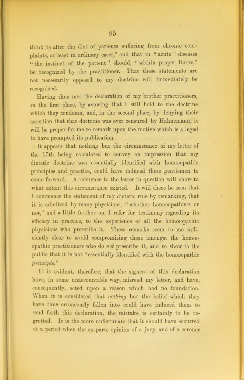 think to alter the diet of patients suffering from chronic com- plaints, at least in ordinary cases,” and that in “ acute ” diseases “the instinct of the patient” should, “within proper limits,” be recognized by the practitioner. That these statements are not necessarily opposed to my doctrine will immediately be recognized. Having thus met the declaration of my brother practitioners, in the first place, by avowing that I still hold to the doctrine which they condemn, and, in the second place, by denying their assertion that that doctrine was ever censured by Hahnemann, it will be proper for me to remark upon the motive which is alleged to have prompted its publication. It appears that nothing but the circumstance of my letter of the 17th being calculated to convey an impression that my dietetic doctrine was essentially identified with homoeopathic principles and practice, could have induced these gentlemen to come forward. A reference to the letter in question will show to what extent this circumstance existed. It will there be seen that I commence the statement of my dietetic rule by remarking, that it is admitted by many physicians, “ whether homceopathists or not,” and a little further on, I refer for testimony regarding its efiicacy in practice, to the experience of all the homoeopathic physicians who prescribe it. These remarks seem to me suffi- ciently clear to avoid compromising those amongst the homoe- opathic practitioners who do not prescribe it, and to show to the public that it is not “essentially identified with the homoeopathic principle” It is evident, therefore, that the signers of this declaration have, in some unaccountable way, misread my letter, and have, consequently, acted upon a reason which had no foundation. When it is considered that nothing but the belief which they have thus erroneously fallen into could have induced them to send forth this declaration, the mistake is certainly to be re- gretted. It is the more unfortunate that it should have occurred at a period when the ex-parte opinion of a jury, and of a coroner