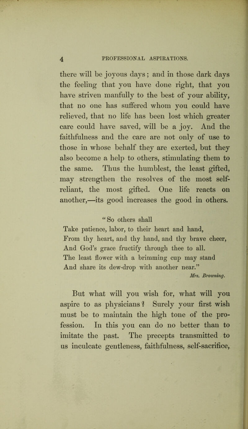 there will be joyous days; and in those dark days the feeling that you have done right, that you have striven manfully to the best of your ability, that no one has suffered whom you could have relieved, that no life has been lost which greater care could have saved, will be a joy. And the faithfulness and the care are not only of use to those in whose behalf they are exerted, but they also become a help to others, stimulating them to the same. Thus the humblest, the least gifted, may strengthen the resolves of the most self- reliant, the most gifted. One life reacts on another,—its good increases the good in others. ‘‘So others shall Take patience, labor, to their heart and hand. From thy heart, and thy hand, and thy brave cheer. And God’s grace fructify through thee to all. The least flower with a brimming cup may stand And share its dew-drop with another near.” Mrs. Browning. But what will you wish for, what will you aspire to as physicians h Surely your first wish must be to maintain the high tone of the pro- fession. In this you can do no better than to imitate the past. The precepts transmitted to us inculcate gentleness, faithfulness, self-sacrifice.